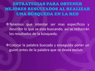 ESTRATEGIAS PARA OBTENER
MEJORES RESULTADOS AL REALIZAR
    UNA BÚSQUEDA EN LA RED

Tenemos que intentar ser mas específicos y
 describir lo que se esta buscando, así se reducirán
 los resultados de la búsqueda.

Colocar la palabra buscada y enseguida poner un
 guion antes de la palabra que se desea excluir.
 