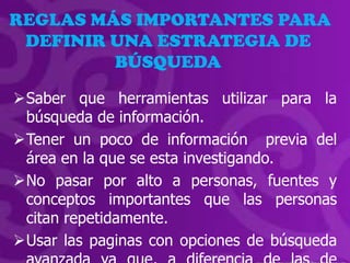 REGLAS MÁS IMPORTANTES PARA
 DEFINIR UNA ESTRATEGIA DE
         BÚSQUEDA

Saber que herramientas utilizar para la
 búsqueda de información.
Tener un poco de información previa del
 área en la que se esta investigando.
No pasar por alto a personas, fuentes y
 conceptos importantes que las personas
 citan repetidamente.
Usar las paginas con opciones de búsqueda
 