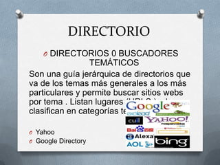 DIRECTORIO
    O DIRECTORIOS 0 BUSCADORES
                 TEMÁTICOS
Son una guía jerárquica de directorios que
va de los temas más generales a los más
particulares y permite buscar sitios webs
por tema . Listan lugares (URLS,) y los
clasifican en categorías temáticas.

O Yahoo
O Google Directory
 