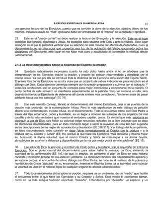 EJERCICIOS ESPIRITUALES EN AMÉRICA LATINA

10

una genuina lectura de los Ejercicios, puesto que es también la clave de la elección, objetivo último de los
mismos. Incluso la clave del "más" ignaciano debe ser enmarcada en el "menos" de la pobreza y oprobios.
33.
Este es el "desde dónde" se debe realizar la lectura del Evangelio y la elección. Este es el lugar
teológico que Ignacio, siguiendo a Jesús, ha escogido para situarse ante Dios y ante la historia. Este lugar
teológico es el que le permitirá verificar que su elección no esté movida por afectos desordenados, pues el
discernimiento no es otra cosa que proyectar esa luz de la actuación del Verbo encarnado sobre las
decisiones del Ejercitante; este lugar se nos hace más claro y actualizado al contemplar la realidad desde
Latinoamérica.
2.1.3 La clave interpretativa desde la dinámica del Espíritu: la oración
34.
Quedaría radicalmente incompleto cuanto ha sido dicho hasta ahora si no se añadiese que la
interpretación de los Ejercicios incluye la oración, y oración de petición recomendada y ejercitada por el
mismo Jesús. Ya que por ella se introduce toda la dinámica de los Ejercicios en la acción del Espíritu Santo.
El entero libro de los Ejercicios no es otra cosa que un conjunto de sabias indicaciones para introducir en el
diálogo con Dios. Cada ejercicio comienza siempre con la oración preparatoria y culmina con el coloquio. Y
todas las condiciones son un conjunto de consejos para mejor introducirse y comportarse en la oración. El
punto central de este esfuerzo se manifiesta especialmente en la petición. Pero sin cerrarse en ella, sino
dejando la libertad al Ejercitante de detenerse allí donde sintiere más consolación, "sin tener ansia de pasar
adelante hasta que me satisfaga" (EE 76).
35.
Con este sencillo consejo, librado al discernimiento del mismo Ejercitante, deja a las puertas de la
oración más profunda, de la contemplación infusa. Pero lo más significativo de este diálogo de petición
abierto a la contemplación, incluso infusa, es el discernimiento. Todo el encuentro íntimo con Dios Padre a
través del Hijo encarnado, pobre y humillado, es un llegar a conocer las sutilezas de los engaños del mal
caudillo y de la vida verdadera que muestra el verdadero capitán, Jesús. Es verdad que esta sabiduría en
distinguir la voz de Dios para hallar su voluntad exige renuncias radicales de la libre voluntad que se aleja
de afecciones desordenadas, para en todo momento llegar a sentir la suavidad de Dios tan bien sugerida
en las descripciones de las reglas de consolación y desolación (EE 316.317). Y el trabajo del Acompañante,
en tales circunstancias, debe consistir en dejar "obrar inmediatamente al Criador con la criatura y a la
criatura con su Criador y Señor" (EE 15), porque al que hace los Ejercicios "más conviene y mucho mejor
es, buscando la divina voluntad, que el mismo Criador y Señor se comunique a su ánima devota,
abrazándola en su amor y alabanza y disponiéndola por la vía que mejor podrá servirle adelante" (EE 15).
36.
Ese sabor de Dios, la elección y el criterio de Cristo pobre y humillado, son el arquitrabe de todos los
Ejercicios. Son el punto central del discernimiento para saber hallar la voluntad de Dios, sintiendo la
suavidad de la confirmación (EE 183) de que, lo elegido, es conforme al plan de Dios en esta historia
concreta y momento preciso en que está el Ejercitante. La dimensión trinitaria del discernimiento aparece y
se impone porque, el encuentro de íntimo diálogo con Dios Padre, se hace en el realismo de la pobreza y
humillación de Cristo "abaxado" en su encarnación, mientras el Espíritu Santo da la suavidad para rubricar
la voluntad de Dios en la historia, lejos de cualquier engaño de afectos desordenados.
37.
Todo lo anteriormente dicho sobre la oración, requiere de un ambiente, de un “medio” que facilite
el encuentro entre el que hace los Ejercicios y su Creador y Señor. Este medio lo podríamos llamar,
como en la más antigua tradición espiritual, “desierto”. Entendemos por “desierto”: un espacio, y un

 