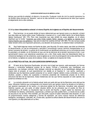 EJERCICIOS ESPIRITUALES EN AMÉRICA LATINA

11

tiempo que permita la soledad, el silencio y la escucha. Cualquier modo de vivir la oración ignaciana ha
de facilitar estos tiempos de “desierto”, sea en la vida corriente o en la experiencia de retiro que supone
el alejamiento de la vida cotidiana.

2.1.4 La clave interpretativa eclesial: el mismo Espíritu de la Iglesia es el Espíritu del discernimiento
38.
Para terminar, no se puede olvidar el marco referencial que san Ignacio pone a su elección, al decir
que ésta debe ser hecha sobre cosas "indiferentes o buenas en sí, y que militen dentro de la Santa Madre
Iglesia hierárquica" (EE 170). Pero más importante que este ámbito de cosas elegibles, es el criterio
espiritual que lo funda: "creyendo que entre Cristo nuestro Señor, esposo, y la Iglesia su esposa es el
mismo Espíritu que nos gobierna y rige para la salud de nuestras ánimas" (EE 365). Por eso aunque pueda
haber tensión entre una inspiración personal y una decisión de la jerarquía, no debería haber contradicción.
39.
Aquí habrá algunas veces una fuente de dolor, pero fecundo. En estos casos, ese dolor es inherente
al discernimiento, el cual se enriquecerá y permitirá ir encontrando nuevos caminos insospechados en el
primer momento de tensión. La gracia de la confirmación se identificará entonces con la concordancia entre
la autoridad y el súbdito, en el momento en que uno de los términos de la tensión reconozca al otro, o por
aproximación mutua o por abandonar posiciones uno u otro. Esta cuarta clave de interpretación tiene su
coherencia teológica con las anteriores, pues la Iglesia se ve como la prolongación de la obra del Dios Trino
en la historia. La Iglesia es cuerpo de la cabeza, Cristo. La Iglesia es la esposa de Cristo.
2.2 LA PRÁCTICA ACTUAL DE LOS EJERCICIOS ESPIRITUALES
40.
El texto de los Ejercicios Espirituales, tal como nos lo legó san Ignacio, está expresado con formas
literarias y contenidos teológicos propios de su época. Formas y contenidos que manifiestan una
experiencia, una teología vivencial. Esta teología vivencial se descubre en la metodología dialogal que
inspira todo el proceso, el cual expondremos con detalle en el Capítulo 6. Los vacíos, carencias y
obstáculos que los Ejercicios pueden presentar en su versión original, debido a esos contenidos y formas
aludidos, pueden y deben ser superados si tenemos presentes las insistencias propias de la íntima
estructura del libro de los Ejercicios. Estas insistencias son las que hemos expuesto en este capítulo; las
podemos sintetizar en dos:
41.
La correcta ubicación en la historia actual, tanto por parte del que da los Ejercicios como del que los
hace. Ubicación histórica que corresponde a la manera como san Ignacio mismo se situaba en la historia y
que aparece expresada en los textos y la estructura global de los Ejercicios. Actualizar esta ubicación
histórica supone, por una parte, el saber situarse dentro de los procesos que el pueblo de Dios en
Latinoamérica y El Caribe va impulsando bajo la acción del Espíritu; y lograr captar los clamores que
manifiestan los dolores, sufrimientos, esperanzas y anhelos que este pueblo tiene, y a través de los cuales
se escucha la voz de Dios. Pero también, por otra parte, supone el saber interpretar esta situación, lo cual
irá proporcionando nuevas categorías y formas de expresión, así como nuevos marcos de referencia
teológicos, sociológicos, culturales, etc. A todo esto, ayudará la actitud abierta del discernimiento tal como lo
vivió Ignacio y lo dejó plasmado en su libro.

 