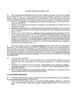 EJERCICIOS ESPIRITUALES EN AMÉRICA LATINA

13

46.
Quien da los Ejercicios Espirituales debe tener ciertas actitudes personales que están bien descritas
en las "Anotaciones" (EE 1-17). De ahí la importancia de que quien acompaña, además de la experiencia
básica, recuerde y profundice constantemente las recomendaciones que allí hace Ignacio. Entre estas
actitudes, determinadas también en los Directorios clásicos y ya reconocidas por la experiencia, sobresalen:
• Discreción y moderación en la exposición de la materia de los Ejercicios, evitando disertaciones
largas y eruditas (EE 2).
• Explicar convenientemente las anotaciones y adiciones de los Ejercicios en la medida que se va
sintiendo la necesidad.
• Capacidad de observación de los estados de ánimo de la persona acompañada , de las variaciones
de sus movimientos interiores, de su contexto socio-cultural, así como capacidad de interpretarlos
(EE 6-10.14.17).
• Respeto a quien hace los Ejercicios, cuidándose mucho de cualquier tipo de manipulación, bien sea
de sus estados de ánimo (EE 15-16), o de una manipulación psicológica, afectiva o ideológica, del
proceso mismo de los Ejercicios, muchas veces hecha sutil o inconscientemente. Quien acompaña
deberá tener muy presente que se trata siempre de un encuentro de dos voluntades, la de Dios y la
de quien vive los Ejercicios, y que por tanto deberá respetar en sumo grado ese momento decisivo
de entrada de la acción de Dios en la historia por medio de la libre aceptación de su voluntad por
parte del que hace los Ejercicios (EE 15).
47.
Ha de tener también, y cultivar, la capacidad de diálogo (EE 22), la cual implica una central actitud
de escucha, y ha de comprometerse de tal modo con el Ejercitante, que llegue a una honda solidaridad con
todo su proceso, por una parte compartiéndolo y por otra orientándolo a partir de su propia experiencia. De
este diálogo entre Ejercitante y Acompañante resalta la actitud del saber buscar juntos: el Acompañante se
torna así aprendiz humilde ante el Ejercitante. Esto significa que el primero tiene que descubrir cómo Dios
se comunica personalmente a quien hace los Ejercicios. En esta búsqueda el Acompañante no sólo da sino
que también recibe.
48.

•
•
•

Y, junto con eso, ha de tener:
Capacidad para saber ubicar la situación subjetiva y los condicionamientos sociales en los que se
encuentra quien hace los Ejercicios, a fin de ayudarle a progresar en su situación concreta (EE
10.14);
Flexibilidad en la manera de dar los Ejercicios, acomodándolos a las condiciones culturales y
personales específicas, con el fin de que quien los recibe los pueda "descansadamente llevar y
aprovecharse" (EE 18).
Deseo de seguir formándose en la espiritualidad ignaciana y enriquecerse en el contacto con otros
para intercambiar criterios y formas de ejercer este ministerio.

3.3 CUALIDADES PERSONALES
49.
La cualidad fundamental para poder acompañar el proceso de los Ejercicios es ser una persona de
fe y con profundo espíritu de oración. Paralelamente:
• Quien da los Ejercicios debe poseer una adecuada formación teológica y bíblica que, entre otras
cosas, le permita ayudar al ejercitante a superar imágenes falsas de Dios o del proyecto de su
Reino.

 