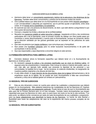 EJERCICIOS ESPIRITUALES EN AMÉRICA LATINA

•
•
•
•
•

•
•
•

14

Asimismo debe tener un conocimiento experiencial y teórico de la estructura y las dinámicas de los
Ejercicios. También debe tener conocimiento y práctica de los diversos modos de oración.
Una cualidad básica que debe tener el o la Acompañante es que posea cierta intuición psicológica o por connaturalidad o adquirida por experiencia- que le permita ayudar al ejercitante, entre otras
cosas, en el manejo de la culpabilidad y la autoestima.
Es esencial que sea una persona de discernimiento, es decir, que esté atenta a preguntarse lo que
Dios quiere del acompañado.
Conocer y respetar los límites y alcances de la confidencialidad.
Necesita una paciencia notable en saber escuchar y dialogar, respetando el ritmo y las condiciones
particulares del o de la Ejercitante, pues el proceso iniciado de diálogo con Dios puede pasar por
momentos a veces desconcertantes y nuevos para el Acompañante, aunque se conserven dentro
de la dirección señalada por las gracias generales que se expresan en las peticiones de cada
ejercicio.
Que sea una persona que inspire confianza y que comunique paz y tranquilidad.
Que posea una humildad suficiente para no andar buscando reconocimientos ni de parte del
acompañado ni de los demás.
Que sea responsable y sepa disponerse a encontrar alegría en este servicio.

3.4 FORMACIÓN ESPECÍFICA PARA AMÉRICA LATINA
50.
Conviene destacar ahora la formación específica que deberá tener el o la Acompañante de
Ejercicios en América Latina:
• Es necesario conocer la cultura y los procesos espirituales que se viven en América Latina, en
especial entre los empobrecidos y marginados. Esto incluye la cultura e historia del pueblo, pero va
aún más allá, por ejemplo todo aquello que amenace la dignidad de las personas y sus
comunidades; la realidad de la mujer, de los ancianos, la violencia intrafamiliar, la marginación de
nuestros pueblos originarios y los abusos de todo tipo.
• A esto debe añadir un buen dominio de los documentos clave de la Iglesia latinoamericana y de la
enseñanza social de la Iglesia. No se puede ser buen Acompañante si falta ese conocimiento
suficiente y crítico de la realidad global con énfasis en Latinoamérica.
3.5 SEGÚN EL TIPO DE EJERCICIOS
51.
Esta es otra dimensión a tener en cuenta para valorar las cualidades y preparaciones que deberá
poseer el o la Acompañante. Más adelante trataremos las modalidades de dar los Ejercicios (cf. Capítulo
5). Pero cada modalidad pide una preparación particular. Puede darse el caso de que un Acompañante sea
apto para dar la Primera Semana pero no el mes completo. También habrá Acompañantes que tengan
capacidad para guiar los Ejercicios en retiro, pero no para hacer otro tanto en los de la vida corriente. Y en
este punto, se debería tomar conciencia por parte de cada Acompañante de sus cualidades y preparación,
para no hacer adaptaciones que desvirtúen la fuerza de los Ejercicios. La fuente de esta libertad y
flexibilidad para hacer las adaptaciones del caso es la experiencia del mismo proceso completo de los
Ejercicios.
3.6 SEGÚN EL TIPO DE EJERCITANTES

 