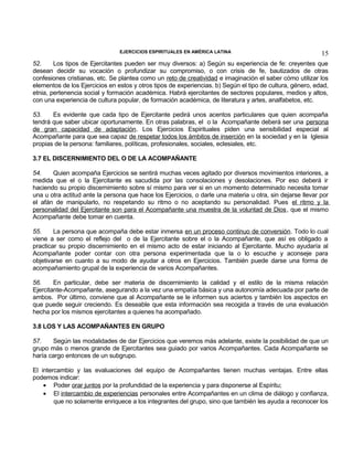 EJERCICIOS ESPIRITUALES EN AMÉRICA LATINA

15

52.
Los tipos de Ejercitantes pueden ser muy diversos: a) Según su experiencia de fe: creyentes que
desean decidir su vocación o profundizar su compromiso, o con crisis de fe, bautizados de otras
confesiones cristianas, etc. Se plantea como un reto de creatividad e imaginación el saber cómo utilizar los
elementos de los Ejercicios en estos y otros tipos de experiencias. b) Según el tipo de cultura, género, edad,
etnia, pertenencia social y formación académica. Habrá ejercitantes de sectores populares, medios y altos,
con una experiencia de cultura popular, de formación académica, de literatura y artes, analfabetos, etc.
53.
Es evidente que cada tipo de Ejercitante pedirá unos acentos particulares que quien acompaña
tendrá que saber ubicar oportunamente. En otras palabras, el o la Acompañante deberá ser una persona
de gran capacidad de adaptación. Los Ejercicios Espirituales piden una sensibilidad especial al
Acompañante para que sea capaz de respetar todos los ámbitos de inserción en la sociedad y en la Iglesia
propias de la persona: familiares, políticas, profesionales, sociales, eclesiales, etc.
3.7 EL DISCERNIMIENTO DEL O DE LA ACOMPAÑANTE
54.
Quien acompaña Ejercicios se sentirá muchas veces agitado por diversos movimientos interiores, a
medida que el o la Ejercitante es sacudida por las consolaciones y desolaciones. Por eso deberá ir
haciendo su propio discernimiento sobre sí mismo para ver si en un momento determinado necesita tomar
una u otra actitud ante la persona que hace los Ejercicios, o darle una materia u otra, sin dejarse llevar por
el afán de manipularlo, no respetando su ritmo o no aceptando su personalidad. Pues el ritmo y la
personalidad del Ejercitante son para el Acompañante una muestra de la voluntad de Dios, que el mismo
Acompañante debe tomar en cuenta.
55.
La persona que acompaña debe estar inmersa en un proceso continuo de conversión. Todo lo cual
viene a ser como el reflejo del o de la Ejercitante sobre el o la Acompañante, que así es obligado a
practicar su propio discernimiento en el mismo acto de estar iniciando al Ejercitante. Mucho ayudaría al
Acompañante poder contar con otra persona experimentada que la o lo escuche y aconseje para
objetivarse en cuanto a su modo de ayudar a otros en Ejercicios. También puede darse una forma de
acompañamiento grupal de la experiencia de varios Acompañantes.
56.
En particular, debe ser materia de discernimiento la calidad y el estilo de la misma relación
Ejercitante-Acompañante, asegurando a la vez una empatía básica y una autonomía adecuada por parte de
ambos. Por último, conviene que al Acompañante se le informen sus aciertos y también los aspectos en
que puede seguir creciendo. Es deseable que esta información sea recogida a través de una evaluación
hecha por los mismos ejercitantes a quienes ha acompañado.
3.8 LOS Y LAS ACOMPAÑANTES EN GRUPO
57.
Según las modalidades de dar Ejercicios que veremos más adelante, existe la posibilidad de que un
grupo más o menos grande de Ejercitantes sea guiado por varios Acompañantes. Cada Acompañante se
haría cargo entonces de un subgrupo.
El intercambio y las evaluaciones del equipo de Acompañantes tienen muchas ventajas. Entre ellas
podemos indicar:
• Poder orar juntos por la profundidad de la experiencia y para disponerse al Espíritu;
• El intercambio de experiencias personales entre Acompañantes en un clima de diálogo y confianza,
que no solamente enriquece a los integrantes del grupo, sino que también les ayuda a reconocer los

 