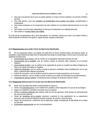 EJERCICIOS ESPIRITUALES EN AMÉRICA LATINA

•
•
•
•
•

18

Que sea una persona de la que se puede esperar un mayor servicio eclesial y de servicio al Reino
de Dios.
Que esté abierto y que sea sensible a la problemática de la justicia, los pobres, empobrecidos y
marginados.
Que quiera progresar en el compromiso de vida cristiana en el contexto latinoamericano en el cual
vive.
Que tenga una firme base catequética al nivel que corresponde a su realidad personal.
Que posea un manejo básico de la Biblia.

En esto de las características del y de la Ejercitante, sin embargo, habría que evitar una actitud radical y
tener presente la indicación de Ignacio “según tiempos, lugares y personas”.

4.3.2 Disposiciones para poder iniciar los Ejercicios Espirituales
65.
Por los siguientes datos y al aceptar de antemano la acción transformadora del Espíritu Santo, el
candidato a esta experiencia deja intuir la capacidad que tenga (o pueda llegar a tener) para el proceso que
significan los Ejercicios:
• Conocimiento de sí mismo: que se verifica en la aceptación del propio proceso de vida.
• Conocimiento de la realidad: que se verifica cuando la persona sabe ubicarse en el proceso
histórico.
• Conocimiento de Dios: que se verifica en la capacidad de poner en cuestión las falsas imágenes de
Dios y ser capaz de aceptar su Palabra.
• Actitud de búsqueda: que se verifica cuando la persona manifiesta cierta insatisfacción con lo que
tiene, y apertura para dejarse acompañar.
• Actitud de encuentro: que se verifica cuando la persona se deja impresionar con lo nuevo.
• Actitud de reflexión: que se verifica cuando la persona es capaz de interpretar los acontecimientos.
• Capacidad de silencio exterior, fundamental para conseguir el necesario silencio interior.
4.3.3 Exigencias básicas para el y la que hace los Ejercicios Espirituales
66.

•
•
•
•
•
•

Quien hace los Ejercicios debe comprometerse al menos a:
Tener una entrevista previa, en la medida de lo posible y estar dispuesto a lo que se le aconsejare.
Seguir con fidelidad y sencillez el proceso que se propone.
Dedicar el tiempo suficiente para realizar cada uno de los ejercicios. Este tiempo es ordinariamente
de una hora por ejercicio.
Hacer las revisiones de la oración (examen), anotando lo más significativo de su experiencia
personal y las mociones interiores durante el tiempo de oración y otros tiempos.
Seguir las Anotaciones y Adiciones de los Ejercicios, según corresponde al Ejercitante en la etapa
en que está.
Encontrarse regularmente con el o la Acompañante.

 