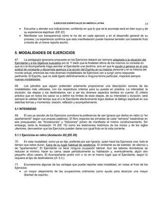EJERCICIOS ESPIRITUALES EN AMÉRICA LATINA

•
•

19

Escuchar y atender sus indicaciones; confiando en que lo que se le aconseje será en bien suyo y de
su experiencia espiritual. (EE 22)
Manifestar con transparencia cómo le ha ido en cada ejercicio y en el desarrollo general de su
proceso. La experiencia confirma que esta manifestación puede hacerse también con bastante fruto
a través de un breve reporte escrito.

5. MODALIDADES DE EJERCICIOS
67.
La pedagogía ignaciana propuesta en los Ejercicios deberá ser siempre adaptada a la situación del
Ejercitante y a los objetivos buscados por él. Y dado que la finalidad última de los mismos no consiste en
que el o la Acompañante haga asimilar al Ejercitante una doctrina, sino en que le ayude a generar en sí una
actitud de constante y discernida apertura a la acción del Espíritu en su historia personal y en la historia del
mundo actual, entonces las más diversas modalidades de Ejercicios van a surgir como respuesta
pertinente. El Espíritu, que no está ligado definitivamente a ninguna forma particular, inspirará siempre
nuevas modalidades.
68.
Los párrafos que siguen pretenden solamente proporcionar una descripción somera de las
modalidades más utilizadas, con los respectivos criterios para su puesta en práctica. La intensidad, la
duración, las etapas y los destinatarios van a ser los diversos aspectos tenidos en cuenta. El criterio
práctico que en todos los casos va a definir los límites de esas etapas, de su intensidad y duración, será
siempre la calidad del tiempo que el o la Ejercitante efectivamente logre dedicar al diálogo espiritual en sus
distintas formas y momentos: oración, reflexión y acompañamiento.
5.1 INTENSIDAD
69.
El uso ya secular de los Ejercicios corrobora la preferencia de san Ignacio por darlos en retiro (o "en
apartamiento" según sus propias palabras). El libro organiza las jornadas de cada "semana" basándose en
ese presupuesto; las "Anotaciones" y "Adiciones" ponen de manifiesto el mismo condicionamiento. Sin
embargo, tanto la Anotación 19 (EE 19) como los testimonios históricos de los inicios y de los siglos
ulteriores, demuestran que los Ejercicios pueden darse con igual fruto en la vida corriente.
5.1.1 Ejercicios en retiro (Anotación 20) [EE 20]
70.
En esta modalidad, como ya se dijo, preferida por san Ignacio, quien hace los Ejercicios vive, todo el
tiempo que estos duran, fuera de su lugar habitual de residencia. El ambiente es de soledad, de silencio y
de "apartamiento". El Ejercitante no tiene ninguna ocupación laboral. Aun las labores domésticas se
reducen al mínimo: hacer su cama, asear periódicamente su habitación y, eventualmente, algún otro
pequeño oficio casero. El Acompañante podrá vivir o no en el mismo lugar que el Ejercitante, según lo
requiera el tipo de destinatarios (cf. 5.3.).
71.
Enumeremos algunas de las ventajas que puede reportar esta modalidad, en vistas al fruto de los
Ejercicios:
• un mayor alejamiento de las ocupaciones ordinarias como ayuda para alcanzar una mayor
libertad de espíritu;

 