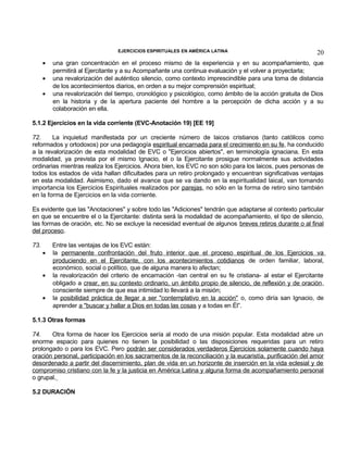 EJERCICIOS ESPIRITUALES EN AMÉRICA LATINA

•
•
•

20

una gran concentración en el proceso mismo de la experiencia y en su acompañamiento, que
permitirá al Ejercitante y a su Acompañante una continua evaluación y el volver a proyectarla;
una revalorización del auténtico silencio, como contexto imprescindible para una toma de distancia
de los acontecimientos diarios, en orden a su mejor comprensión espiritual;
una revalorización del tiempo, cronológico y psicológico, como ámbito de la acción gratuita de Dios
en la historia y de la apertura paciente del hombre a la percepción de dicha acción y a su
colaboración en ella.

5.1.2 Ejercicios en la vida corriente (EVC-Anotación 19) [EE 19]
72.
La inquietud manifestada por un creciente número de laicos cristianos (tanto católicos como
reformados y ortodoxos) por una pedagogía espiritual encarnada para el crecimiento en su fe, ha conducido
a la revalorización de esta modalidad de EVC o "Ejercicios abiertos", en terminología ignaciana. En esta
modalidad, ya prevista por el mismo Ignacio, el o la Ejercitante prosigue normalmente sus actividades
ordinarias mientras realiza los Ejercicios. Ahora bien, los EVC no son sólo para los laicos, pues personas de
todos los estados de vida hallan dificultades para un retiro prolongado y encuentran significativas ventajas
en esta modalidad. Asimismo, dado el avance que se va dando en la espiritualidad laical, van tomando
importancia los Ejercicios Espirituales realizados por parejas, no sólo en la forma de retiro sino también
en la forma de Ejercicios en la vida corriente.
Es evidente que las "Anotaciones" y sobre todo las "Adiciones" tendrán que adaptarse al contexto particular
en que se encuentre el o la Ejercitante: distinta será la modalidad de acompañamiento, el tipo de silencio,
las formas de oración, etc. No se excluye la necesidad eventual de algunos breves retiros durante o al final
del proceso.
73.
•
•
•

Entre las ventajas de los EVC están:
la permanente confrontación del fruto interior que el proceso espiritual de los Ejercicios va
produciendo en el Ejercitante, con los acontecimientos cotidianos de orden familiar, laboral,
económico, social o político, que de alguna manera lo afectan;
la revalorización del criterio de encarnación -tan central en su fe cristiana- al estar el Ejercitante
obligado a crear, en su contexto ordinario, un ámbito propio de silencio, de reflexión y de oración,
consciente siempre de que esa intimidad lo llevará a la misión;
la posibilidad práctica de llegar a ser "contemplativo en la acción" o, como diría san Ignacio, de
aprender a "buscar y hallar a Dios en todas las cosas y a todas en Él”.

5.1.3 Otras formas
74.
Otra forma de hacer los Ejercicios sería al modo de una misión popular. Esta modalidad abre un
enorme espacio para quienes no tienen la posibilidad o las disposiciones requeridas para un retiro
prolongado o para los EVC. Pero podrán ser considerados verdaderos Ejercicios solamente cuando haya
oración personal, participación en los sacramentos de la reconciliación y la eucaristía, purificación del amor
desordenado a partir del discernimiento, plan de vida en un horizonte de inserción en la vida eclesial y de
compromiso cristiano con la fe y la justicia en América Latina y alguna forma de acompañamiento personal
o grupal.
5.2 DURACIÓN

 