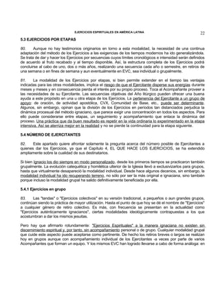 EJERCICIOS ESPIRITUALES EN AMÉRICA LATINA

22

5.3 EJERCICIOS POR ETAPAS
80.
Aunque no hay testimonios originarios en torno a esta modalidad, la necesidad de una continua
adaptación del método de los Ejercicios a las exigencias de los tiempos modernos ha ido generalizándola.
Se trata de dar y hacer los Ejercicios por secuencias cuyos límites cronológicos e intensidad serán definidos
de acuerdo al fruto recabado y al tiempo disponible. Así, la estructura completa de los Ejercicios podrá
concluirse al cabo de uno, dos o más años, realizando una secuencia cada año o semestre, en retiros de
una semana o en fines de semana y aun eventualmente en EVC, sea individual o grupalmente.
81.
La modalidad de los Ejercicios por etapas, si bien permite extender en el tiempo las ventajas
indicadas para las otras modalidades, implica el riesgo de que el Ejercitante disperse sus energías durante
meses y meses y en consecuencia pierda el interés por su propio proceso. Toca al Acompañante proveer a
las necesidades de su Ejercitante. Las secuencias objetivas del Año litúrgico pueden ofrecer una buena
ayuda a este propósito en una u otra etapa de los Ejercicios. La pertenencia del Ejercitante a un grupo de
apoyo: de oración, de actividad apostólica, CVX, Comunidad de Base, etc., puede ser determinante.
Algunos, sin embargo, opinan que la división de los Ejercicios en períodos tan distanciados perjudica la
dinámica procesual del método ignaciano, que parece exigir una concentración en todos los aspectos. Para
ello puede considerarse entre etapas, un seguimiento y acompañamiento que enlace la dinámica del
proceso. Una práctica que da buen resultado es repetir en la vida ordinaria lo experimentado en la etapa
intensiva. Así se aterriza mejor en la realidad y no se pierde la continuidad para la etapa siguiente.
5.4 NÚMERO DE EJERCITANTES
82.
Este apartado quiere afrontar solamente la pregunta acerca del número posible de Ejercitantes a
quienes dar los Ejercicios, ya que el Capítulo 4, EL QUE HACE LOS EJERCICIOS, se ha extendido
ampliamente sobre la cualidad de sus destinatarios.
Si bien Ignacio los dio siempre en modo personalizado, desde los primeros tiempos se practicaron también
grupalmente. La evolución catequética y homilética ulterior de la Iglesia llevó a exclusivizarlos para grupos,
hasta que virtualmente desapareció la modalidad individual. Desde hace algunos decenios, sin embargo, la
modalidad individual ha ido recuperando terreno, no sólo por ser la más original e ignaciana, sino también
porque incluso la modalidad grupal ha salido definitivamente beneficiada por ella.
5.4.1 Ejercicios en grupo
83.
Las "tandas" o "Ejercicios colectivos" en su versión tradicional, a pequeños o aun grandes grupos,
continúan siendo la práctica de mayor utilización. Hasta el punto de que hoy se dé el nombre de "Ejercicios"
a cualquier género de retiro colectivo. Es más, con frecuencia se presentan en la actualidad como
"Ejercicios auténticamente ignacianos", ciertas modalidades ideológicamente contrapuestas a los que
acostumbran a dar los mismos jesuitas.
Pero hay que afirmarlo rotundamente: "Ejercicios Espirituales" a la manera ignaciana no existen sin
discernimiento espiritual y, por tanto, sin acompañamiento personal o de grupo. Cualquier modalidad grupal
que cuide este aspecto puede aceptarse como pertinente. De hecho los retiros breves o largos se realizan
hoy en grupos aunque con acompañamiento individual de los Ejercitantes -a veces por parte de varios
Acompañantes que forman un equipo. Y los mismos EVC han logrado llevarse a cabo de forma análoga: en

 
