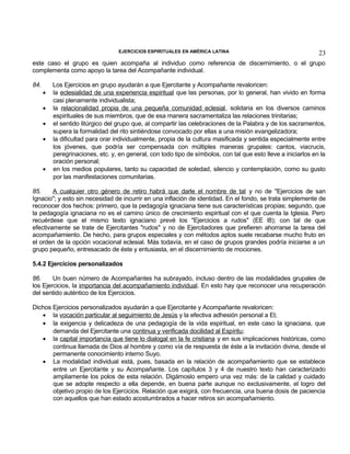 EJERCICIOS ESPIRITUALES EN AMÉRICA LATINA

23

este caso el grupo es quien acompaña al individuo como referencia de discernimiento, o el grupo
complementa como apoyo la tarea del Acompañante individual.
84.
•
•
•
•

•

Los Ejercicios en grupo ayudarán a que Ejercitante y Acompañante revaloricen:
la eclesialidad de una experiencia espiritual que las personas, por lo general, han vivido en forma
casi plenamente individualista;
la relacionalidad propia de una pequeña comunidad eclesial, solidaria en los diversos caminos
espirituales de sus miembros, que de esa manera sacramentaliza las relaciones trinitarias;
el sentido litúrgico del grupo que, al compartir las celebraciones de la Palabra y de los sacramentos,
supera la formalidad del rito sintiéndose convocado por ellas a una misión evangelizadora;
la dificultad para orar individualmente, propia de la cultura masificada y sentida especialmente entre
los jóvenes, que podría ser compensada con múltiples maneras grupales: cantos, viacrucis,
peregrinaciones, etc. y, en general, con todo tipo de símbolos, con tal que esto lleve a iniciarlos en la
oración personal;
en los medios populares, tanto su capacidad de soledad, silencio y contemplación, como su gusto
por las manifestaciones comunitarias.

85.
A cualquier otro género de retiro habrá que darle el nombre de tal y no de "Ejercicios de san
Ignacio"; y esto sin necesidad de incurrir en una inflación de identidad. En el fondo, se trata simplemente de
reconocer dos hechos: primero, que la pedagogía ignaciana tiene sus características propias; segundo, que
la pedagogía ignaciana no es el camino único de crecimiento espiritual con el que cuenta la Iglesia. Pero
recuérdese que el mismo texto ignaciano prevé los "Ejercicios a rudos" (EE l8); con tal de que
efectivamente se trate de Ejercitantes "rudos" y no de Ejercitadores que prefieren ahorrarse la tarea del
acompañamiento. De hecho, para grupos especiales y con métodos aptos suele recabarse mucho fruto en
el orden de la opción vocacional eclesial. Más todavía, en el caso de grupos grandes podría iniciarse a un
grupo pequeño, entresacado de éste y entusiasta, en el discernimiento de mociones.
5.4.2 Ejercicios personalizados
86.
Un buen número de Acompañantes ha subrayado, incluso dentro de las modalidades grupales de
los Ejercicios, la importancia del acompañamiento individual. En esto hay que reconocer una recuperación
del sentido auténtico de los Ejercicios.
Dichos Ejercicios personalizados ayudarán a que Ejercitante y Acompañante revaloricen:
• la vocación particular al seguimiento de Jesús y la efectiva adhesión personal a El;
• la exigencia y delicadeza de una pedagogía de la vida espiritual, en este caso la ignaciana, que
demanda del Ejercitante una continua y verificada docilidad al Espíritu;
• la capital importancia que tiene lo dialogal en la fe cristiana y en sus implicaciones históricas, como
continua llamada de Dios al hombre y como vía de respuesta de éste a la invitación divina, desde el
permanente conocimiento interno Suyo.
• La modalidad individual está, pues, basada en la relación de acompañamiento que se establece
entre un Ejercitante y su Acompañante. Los capítulos 3 y 4 de nuestro texto han caracterizado
ampliamente los polos de esta relación. Digámoslo empero una vez más: de la calidad y cuidado
que se adopte respecto a ella depende, en buena parte aunque no exclusivamente, el logro del
objetivo propio de los Ejercicios. Relación que exigirá, con frecuencia, una buena dosis de paciencia
con aquellos que han estado acostumbrados a hacer retiros sin acompañamiento.

 