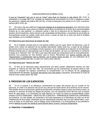 EJERCICIOS ESPIRITUALES EN AMÉRICA LATINA

25

lo que es "necesario" sino por lo que es "mejor" para tener en herencia la vida eterna (Mc 10,l7): la
exhortación a no juzgar (Mt 7,l-2), a prestar sin esperanza de remuneración (Lc 6,34), a satisfacer a todas
las peticiones y deseos del prójimo (Mt 5,40-42), a invitar al banquete a los pobres (Lc l4, l3-l4), a perdonar
siempre (Mt 6, l4-l5), etc.
91.
De nuevo, hay que reafirmar la estructura dialogal de la experiencia ignaciana como elemento clave
para dicho crecimiento, pues coloca al cristiano que la lleva a la práctica en el centro de la sacramentalidad
trinitaria de su vida espiritual. La utilización parcial o total de la estructura de los Ejercicios quedará a
decisión del Acompañante, atento siempre a las necesidades del Ejercitante; y consciente de que la falta de
Acompañantes puede ser suplida, hasta cierto punto y cuando se trata de un retiro que tiene la finalidad
aquí señalada, por la modalidad colectiva.
5.5.3 Ejercicios para elecciones de estado de vida
92.
Es la finalidad concreta para la cual Ignacio prefería que los suyos dieran los Ejercicios y que él
señaló como criterio de selección de los posibles Ejercitantes. Nadie duda hoy, a pesar de las antiguas
discusiones entre los que comentaban el texto ignaciano, de la centralidad de la elección en los Ejercicios.
Resulta evidente para un Acompañante que el núcleo de tal objetivo, de cara a su Ejercitante, lo conforma
la etapa de la "Elección" (EE 135-188) y que hacia allá tendrá que enderezarse todo el acompañamiento,
teniendo muy presentes los “tres tiempos” para la misma. Recuérdese que Ignacio acentúa más las
"disposiciones" o "preámbulos" para la elección, que el hecho mismo de ésta: sin una verificación de la
concreta disponibilidad para ella, no cabe una "recta y sana" elección.
5.5.4 Ejercicios para "reforma de vida"
93.
El libro de los Ejercicios indica expresamente que éstos pueden válidamente hacerse con este
propósito: la "reforma de vida" (EE 189). Se recomienda que las orientaciones de Ignacio sobre la vida
sobria y el compartir los ingresos económicos se complementen con el enfoque de las profesiones
-especialmente las liberales- en función del servicio a los más pobres y pequeños, acercándose al modo de
vida de Cristo nuestro Señor (EE 344).

6. PROCESO DE LOS EJERCICIOS
94.
Ya en el capítulo 2 se delinearon someramente los pasos del proceso que se cumple en los
Ejercicios, en orden a la ubicación del que los da y del que los recibe dentro de la dinámica de los mismos.
Para facilitar ahora la comprensión global de los Ejercicios completos desde la óptica de América Latina, se
presenta un resumen de todas las etapas del proceso, con una exposición breve del fruto que se espera
sacar de cada etapa, y un comentario de cada Ejercicio. En anexo se ofrece el correspondiente cuadro
sinóptico (TEXTO IGNACIANO - OBJETIVO DEL EJERCICIO - APRENDIZAJE ESPIRITUAL ESPERADO)
que presenta, con más detalle, los contenidos y los frutos esperados en el Ejercitante de cada una de las
meditaciones de dicha etapa. Adviértase que las orientaciones indicadas aquí son sólo referenciales, y que,
como es típico en los Ejercicios, será el diálogo entre el Ejercitante y su Acompañante el que permitirá a
ambos detectar el punto vivo desde el cual el Espíritu llama, mueve y conduce al Ejercitante.
6.1 PRINCIPIO Y FUNDAMENTO

 
