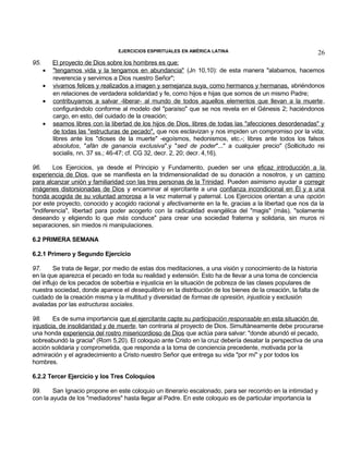 EJERCICIOS ESPIRITUALES EN AMÉRICA LATINA

95.

•
•
•
•

26

El proyecto de Dios sobre los hombres es que:
"tengamos vida y la tengamos en abundancia" (Jn 10,10): de esta manera "alabamos, hacemos
reverencia y servimos a Dios nuestro Señor";
vivamos felices y realizados a imagen y semejanza suya, como hermanos y hermanas, abriéndonos
en relaciones de verdadera solidaridad y fe, como hijos e hijas que somos de un mismo Padre;
contribuyamos a salvar -liberar- al mundo de todos aquellos elementos que llevan a la muerte ,
configurándolo conforme al modelo del "paraíso" que se nos revela en el Génesis 2; haciéndonos
cargo, en esto, del cuidado de la creación;
seamos libres con la libertad de los hijos de Dios, libres de todas las "afecciones desordenadas" y
de todas las "estructuras de pecado", que nos esclavizan y nos impiden un compromiso por la vida;
libres ante los "dioses de la muerte" -egoísmos, hedonismos, etc.-; libres ante todos los falsos
absolutos, "afán de ganancia exclusiva",y "sed de poder"..." a cualquier precio" (Sollicitudo rei
socialis, nn. 37 ss.; 46-47; cf. CG 32, decr. 2, 20; decr. 4,16).

96.
Los Ejercicios, ya desde el Principio y Fundamento, pueden ser una eficaz introducción a la
experiencia de Dios, que se manifiesta en la tridimensionalidad de su donación a nosotros, y un camino
para alcanzar unión y familiaridad con las tres personas de la Trinidad. Pueden asimismo ayudar a corregir
imágenes distorsionadas de Dios y encaminar al ejercitante a una confianza incondicional en Él y a una
honda acogida de su voluntad amorosa a la vez maternal y paternal. Los Ejercicios orientan a una opción
por este proyecto, conocido y acogido racional y afectivamente en la fe, gracias a la libertad que nos da la
"indiferencia", libertad para poder acogerlo con la radicalidad evangélica del "magis" (más), "solamente
deseando y eligiendo lo que más conduce" para crear una sociedad fraterna y solidaria, sin muros ni
separaciones, sin miedos ni manipulaciones.
6.2 PRIMERA SEMANA
6.2.1 Primero y Segundo Ejercicio
97.
Se trata de llegar, por medio de estas dos meditaciones, a una visión y conocimiento de la historia
en la que aparezca el pecado en toda su realidad y extensión. Esto ha de llevar a una toma de conciencia
del influjo de los pecados de soberbia e injusticia en la situación de pobreza de las clases populares de
nuestra sociedad, donde aparece el desequilibrio en la distribución de los bienes de la creación, la falta de
cuidado de la creación misma y la multitud y diversidad de formas de opresión, injusticia y exclusión
avaladas por las estructuras sociales.
98.
Es de suma importancia que el ejercitante capte su participación responsable en esta situación de
injusticia, de insolidaridad y de muerte, tan contraria al proyecto de Dios. Simultáneamente debe procurarse
una honda experiencia del rostro misericordioso de Dios que actúa para salvar: "donde abundó el pecado,
sobreabundó la gracia" (Rom 5,20). El coloquio ante Cristo en la cruz debería desatar la perspectiva de una
acción solidaria y comprometida, que responda a la toma de conciencia precedente, motivada por la
admiración y el agradecimiento a Cristo nuestro Señor que entrega su vida "por mí" y por todos los
hombres.
6.2.2 Tercer Ejercicio y los Tres Coloquios
99.
San Ignacio propone en este coloquio un itinerario escalonado, para ser recorrido en la intimidad y
con la ayuda de los "mediadores" hasta llegar al Padre. En este coloquio es de particular importancia la

 