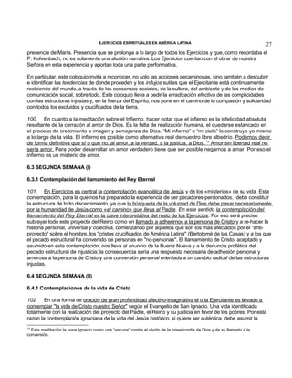 EJERCICIOS ESPIRITUALES EN AMÉRICA LATINA

27

presencia de María. Presencia que se prolonga a lo largo de todos los Ejercicios y que, como recordaba el
P. Kolvenbach, no es solamente una alusión narrativa. Los Ejercicios cuentan con el obrar de nuestra
Señora en esta experiencia y aportan toda una parte performativa.
En particular, este coloquio invita a reconocer, no solo las acciones pecaminosas, sino también a descubrir
e identificar las tendencias de donde proceden y los influjos sutiles que el Ejercitante está continuamente
recibiendo del mundo, a través de los consensos sociales, de la cultura, del ambiente y de los medios de
comunicación social, sobre todo. Este coloquio lleva a pedir la erradicación efectiva de las complicidades
con las estructuras injustas y, en la fuerza del Espíritu, nos pone en el camino de la compasión y solidaridad
con todos los excluidos y crucificados de la tierra.
100. En cuanto a la meditación sobre el Infierno, hacer notar que el infierno es la infelicidad absoluta
resultante de la cerrazón al amor de Dios. Es la falta de realización humana, el quedarse estancado en
el proceso de crecimiento a imagen y semejanza de Dios. “Mi infierno” o “mi cielo” lo construyo yo mismo
a lo largo de la vida. El infierno es posible como alternativa real de nuestro libre albedrío. Podemos decir
de forma definitiva que sí o que no, al amor, a la verdad, a la justicia, a Dios. 14 Amor sin libertad real no
sería amor. Para poder desarrollar un amor verdadero tiene que ser posible negarnos a amar. Por eso el
infierno es un misterio de amor.
6.3 SEGUNDA SEMANA (I)
6.3.1 Contemplación del llamamiento del Rey Eternal
101. En Ejercicios es central la contemplación evangélica de Jesús y de los «misterios» de su vida. Esta
contemplación, para la que nos ha preparado la experiencia de ser pecadores-perdonados, debe constituir
la estructura de todo discernimiento, ya que la búsqueda de la voluntad de Dios debe pasar necesariamente
por la humanidad de Jesús como «el camino» que lleva al Padre. En este sentido la contemplación del
llamamiento del Rey Eternal es la clave interpretativa del resto de los Ejercicios. Por eso será preciso
subrayar todo este proyecto del Reino como un llamado a adherirnos a la persona de Cristo y a re-hacer la
historia personal, universal y colectiva, comenzando por aquellos que son los más afectados por el "antiproyecto" sobre el hombre, los "cristos crucificados de América Latina" (Bartolomé de las Casas) y a los que
el pecado estructural ha convertido de personas en "no-personas". El llamamiento de Cristo, aceptado y
asumido en esta contemplación, nos lleva al anuncio de la Buena Nueva y a la denuncia profética del
pecado estructural de injusticia; la consecuencia sería una respuesta necesaria de adhesión personal y
amorosa a la persona de Cristo y una conversión personal orientada a un cambio radical de las estructuras
injustas.
6.4 SEGUNDA SEMANA (II)
6.4.1 Contemplaciones de la vida de Cristo
102. En una forma de oración de gran profundidad afectivo-imaginativa el o la Ejercitante es llevado a
contemplar "la vida de Cristo nuestro Señor" según el Evangelio de San Ignacio. Una vida identificada
totalmente con la realización del proyecto del Padre, el Reino y su justicia en favor de los pobres. Por esta
razón la contemplación ignaciana de la vida del Jesús histórico, si quiere ser auténtica, debe asumir la
14

Esta meditación la pone Ignacio como una “vacuna” contra el olvido de la misericordia de Dios y de su llamado a la
conversión.

 