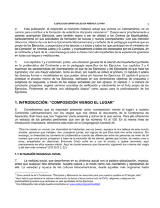 EJERCICIOS ESPIRITUALES EN AMÉRICA LATINA

3

4.
Esta publicación, al responder al momento histórico actual que vivimos en Latinoamérica, es un
camino para contribuir a la formación de auténticos discípulos misioneros.3 Quiere servir prioritariamente a
quienes acompañan Ejercicios, pero también aspira a ser de utilidad a los Centros de Espiritualidad,
particularmente en sus actividades de formación de nuevas y nuevos Acompañantes. Con esa intención
ofrece los criterios de una lectura típicamente latinoamericana y caribeña de la pedagogía espiritual que es
propia de los Ejercicios; y proporciona a los jesuitas y a todas y todos los que participan en el ministerio de
los Ejercicios4 en América Latina y El Caribe, y eventualmente a todos los interesados por los Ejercicios, en
el continente y fuera de él, unas líneas-guía para su tarea como Acompañantes de la experiencia ignaciana
en todas sus etapas y meditaciones.
5.
Los capítulos 1 y 2 conforman, juntos, una ubicación general de la relación Acompañante-Ejercitante
en la problemática del Continente y en la pedagogía específica de los Ejercicios. Los capítulos 3 y 4
examinan las características del Acompañante (el que da los Ejercicios) y del Ejercitante (el que hace los
Ejercicios), con una mayor extensión, como es obvio, por cuanto se refiere al primero. El capítulo 5 aclara
las diversas formas o modalidades en que pueden darse y/o hacerse los Ejercicios. El capítulo 6 procura
sintetizar el proceso mismo de los Ejercicios, delineado en sus dimensiones objetivas de propuesta y
subjetivas de respuesta, a través de las etapas señaladas por san Ignacio. El capítulo 7, a manera de
conclusión proyectiva, sugiere caminos concretos de verificación y crecimiento en el fruto propio de los
Ejercicios. Finalmente se ofrece una bibliografía básica 5 como apoyo para la profundización de los
Ejercicios.

1. INTRODUCCIÓN: “COMPOSICIÓN VIENDO EL LUGAR”
6.
Consideramos que es inspirador presentar como «composición viendo el lugar» a nuestro
Continente Latinoamericano con los rasgos que nos ofrece el documento de la Conferencia de
Aparecida. Esto hace que nos “hagamos” parte presente y activa de lo que vemos. Para ello ofrecemos
un extracto de los párrafos pertinentes que van de los números 43 al 100. En la misma línea de
introducción inspiradora, ofrecemos este texto de la Congregación General 35:
“Dios ha creado un mundo con diversidad de habitantes; eso es bueno, expresa la rica belleza de este mundo
amable: personas que trabajan, ríen, prosperan juntas; son signos de que Dios está vivo entre nosotros. Sin
embargo, la diversidad se convierte en problemática cuando las diferencias entre las personas se viven de tal
manera que unos pocos prosperan a base de la exclusión de los demás: gentes que luchan, se matan unos a
otros, empeñados en destruirse. Entonces Cristo sufre en y con el mundo, y quiere renovarlo; aquí
precisamente se sitúa nuestra misión. Aquí es donde tenemos que discernirla, siguiendo los criterios del magis
y del bien más universal” (CG 35 D 2, 22)

1.1 SITUACIÓN SOCIOCULTURAL
7.
La realidad social, que describimos en su dinámica actual con la palabra globalización, impacta,
antes que cualquier otra dimensión, nuestra cultura y el modo como nos insertamos y apropiamos de
ella. La variedad y riqueza de las culturas latinoamericanas, desde aquellas más originarias hasta
3

Tema central de la V Conferencia: “Discípulos y Misioneros de Jesucristo para que nuestros pueblos en Él tengan vida.”
Aquí habría que destacar la valiosa colaboración de laicas y laicos (sobre todo de CVX), religiosas y religiosos de
espiritualidad ignaciana que participan en este apostolado de los Ejercicios.
5
Una bibliografía más amplia puede encontrarse en www.cpalsj.org/espiritualidad
4

 