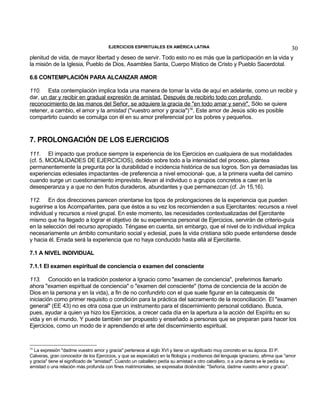 EJERCICIOS ESPIRITUALES EN AMÉRICA LATINA

30

plenitud de vida, de mayor libertad y deseo de servir. Todo esto no es más que la participación en la vida y
la misión de la Iglesia, Pueblo de Dios, Asamblea Santa, Cuerpo Místico de Cristo y Pueblo Sacerdotal.
6.6 CONTEMPLACIÓN PARA ALCANZAR AMOR
110. Esta contemplación implica toda una manera de tomar la vida de aquí en adelante, como un recibir y
dar, un dar y recibir en gradual expresión de amistad. Después de recibirlo todo con profundo
reconocimiento de las manos del Señor, se adquiere la gracia de "en todo amar y servir". Sólo se quiere
retener, a cambio, el amor y la amistad ("vuestro amor y gracia")16. Este amor de Jesús sólo es posible
compartirlo cuando se comulga con él en su amor preferencial por los pobres y pequeños.

7. PROLONGACIÓN DE LOS EJERCICIOS
111. El impacto que produce siempre la experiencia de los Ejercicios en cualquiera de sus modalidades
(cf. 5. MODALIDADES DE EJERCICIOS), debido sobre todo a la intensidad del proceso, plantea
permanentemente la pregunta por la durabilidad e incidencia histórica de sus logros. Son ya demasiadas las
experiencias eclesiales impactantes -de preferencia a nivel emocional- que, a la primera vuelta del camino
cuando surge un cuestionamiento imprevisto, llevan al individuo o a grupos concretos a caer en la
desesperanza y a que no den frutos duraderos, abundantes y que permanezcan (cf. Jn 15,16).
112. En dos direcciones parecen orientarse los tipos de prolongaciones de la experiencia que pueden
sugerirse a los Acompañantes, para que éstos a su vez los recomienden a sus Ejercitantes: recursos a nivel
individual y recursos a nivel grupal. En este momento, las necesidades contextualizadas del Ejercitante
mismo que ha llegado a lograr el objetivo de su experiencia personal de Ejercicios, servirán de criterio-guía
en la selección del recurso apropiado. Téngase en cuenta, sin embargo, que el nivel de lo individual implica
necesariamente un ámbito comunitario social y eclesial, pues la vida cristiana sólo puede entenderse desde
y hacia él. Errada será la experiencia que no haya conducido hasta allá al Ejercitante.
7.1 A NIVEL INDIVIDUAL
7.1.1 El examen espiritual de conciencia o examen del consciente
113. Conocido en la tradición posterior a Ignacio como "examen de conciencia", preferimos llamarlo
ahora "examen espiritual de conciencia" o "examen del consciente" (toma de conciencia de la acción de
Dios en la persona y en la vida), a fin de no confundirlo con el que suele figurar en la catequesis de
iniciación como primer requisito o condición para la práctica del sacramento de la reconciliación. El "examen
general" (EE 43) no es otra cosa que un instrumento para el discernimiento personal cotidiano. Busca,
pues, ayudar a quien ya hizo los Ejercicios, a crecer cada día en la apertura a la acción del Espíritu en su
vida y en el mundo. Y puede también ser propuesto y enseñado a personas que se preparan para hacer los
Ejercicios, como un modo de ir aprendiendo el arte del discernimiento espiritual.

16

La expresión "dadme vuestro amor y gracia" pertenece al siglo XVI y tiene un significado muy concreto en su época. El P.
Calveras, gran conocedor de los Ejercicios, y que se especializó en la filología y modismos del lenguaje ignaciano, afirma que "amor
y gracia" tiene el significado de "amistad". Cuando un caballero pedía su amistad a otro caballero, o a una dama se le pedía su
amistad o una relación más profunda con fines matrimoniales, se expresaba diciéndole: "Señoría, dadme vuestro amor y gracia".

 