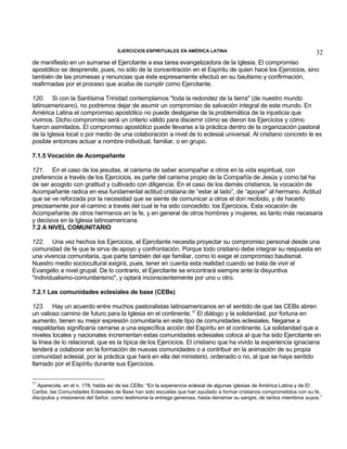EJERCICIOS ESPIRITUALES EN AMÉRICA LATINA

32

de manifiesto en un sumarse el Ejercitante a esa tarea evangelizadora de la Iglesia. El compromiso
apostólico se desprende, pues, no sólo de la concentración en el Espíritu de quien hace los Ejercicios, sino
también de las promesas y renuncias que éste expresamente efectuó en su bautismo y confirmación,
reafirmadas por el proceso que acaba de cumplir como Ejercitante.
120. Si con la Santísima Trinidad contemplamos "toda la redondez de la tierra" (de nuestro mundo
latinoamericano), no podremos dejar de asumir un compromiso de salvación integral de este mundo. En
América Latina el compromiso apostólico no puede desligarse de la problemática de la injusticia que
vivimos. Dicho compromiso será un criterio válido para discernir cómo se dieron los Ejercicios y cómo
fueron asimilados. El compromiso apostólico puede llevarse a la práctica dentro de la organización pastoral
de la Iglesia local o por medio de una colaboración a nivel de lo eclesial universal. Al cristiano concreto le es
posible entonces actuar a nombre individual, familiar, o en grupo.
7.1.5 Vocación de Acompañante
121. En el caso de los jesuitas, el carisma de saber acompañar a otros en la vida espiritual, con
preferencia a través de los Ejercicios, es parte del carisma propio de la Compañía de Jesús y como tal ha
de ser acogido con gratitud y cultivado con diligencia. En el caso de los demás cristianos, la vocación de
Acompañante radica en esa fundamental actitud cristiana de “estar al lado”, de “apoyar” al hermano. Actitud
que se ve reforzada por la necesidad que se siente de comunicar a otros el don recibido, y de hacerlo
precisamente por el camino a través del cual le ha sido concedido: los Ejercicios. Esta vocación de
Acompañante de otros hermanos en la fe, y en general de otros hombres y mujeres, es tanto más necesaria
y decisiva en la Iglesia latinoamericana.
7.2 A NIVEL COMUNITARIO
122. Una vez hechos los Ejercicios, el Ejercitante necesita proyectar su compromiso personal desde una
comunidad de fe que le sirva de apoyo y confrontación. Porque todo cristiano debe integrar su respuesta en
una vivencia comunitaria, que parte también del eje familiar, como lo exige el compromiso bautismal.
Nuestro medio sociocultural exigirá, pues, tener en cuenta esta realidad cuando se trata de vivir el
Evangelio a nivel grupal. De lo contrario, el Ejercitante se encontrará siempre ante la disyuntiva
"individualismo-comunitarismo", y optará inconscientemente por uno u otro.
7.2.1 Las comunidades eclesiales de base (CEBs)
123. Hay un acuerdo entre muchos pastoralistas latinoamericanos en el sentido de que las CEBs abren
un valioso camino de futuro para la Iglesia en el continente.17 El diálogo y la solidaridad, por fortuna en
aumento, tienen su mejor expresión comunitaria en este tipo de comunidades eclesiales. Negarse a
respaldarlas significaría cerrarse a una específica acción del Espíritu en el continente. La solidaridad que a
niveles locales y nacionales incrementan estas comunidades eclesiales coloca al que ha sido Ejercitante en
la línea de lo relacional, que es la típica de los Ejercicios. El cristiano que ha vivido la experiencia ignaciana
tenderá a colaborar en la formación de nuevas comunidades o a contribuir en la animación de su propia
comunidad eclesial, por la práctica que hará en ella del ministerio, ordenado o no, al que se haya sentido
llamado por el Espíritu durante sus Ejercicios.
17

Aparecida, en el n. 178, habla así de las CEBs: “En la experiencia eclesial de algunas iglesias de América Latina y de El
Caribe, las Comunidades Eclesiales de Base han sido escuelas que han ayudado a formar cristianos comprometidos con su fe,
discípulos y misioneros del Señor, como testimonia la entrega generosa, hasta derramar su sangre, de tantos miembros suyos.”

 