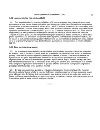 EJERCICIOS ESPIRITUALES EN AMÉRICA LATINA

33

7.2.2 La comunidad de vida cristiana (CVX)
124. Son abundantes los documentos de la Compañía que recomiendan esta experiencia y aconsejan
prioritariamente este camino de evangelización, pues tiene como objetivo la conformación de una auténtica
comunidad en la que se comparte la fe y la vocación. La CG 35 reafirma su identidad de colaboradora en la
misión: “Deseamos continuar nuestro apoyo a la CVX en su camino hacia una siempre mayor efectividad
apostólica y colaboración con la Compañía.” (D 6, n. 28) El estilo de vida propio de la CVX no es otro que
el ignaciano, y el texto y vivencia que le sirven de base no son otros que los que ofrecen los Ejercicios.
Téngase en cuenta que la CVX ha sido justamente el grupo eclesial que más ha contribuido, a través de su
propia experiencia, a la renovación postconciliar de los Ejercicios, sobre todo en la modalidad de EVC. Es
en ella, en la CVX, donde los laicos pueden más fácilmente ser acompañados (y acompañar) en su proceso
de fe "a la ignaciana" y llegar al rasgo de identificación que nos hace “compañeros en la misión”: el trabajo
(EE 93).
7.2.3 Otros movimientos y grupos
125. Ya se insinuó anteriormente la gran variedad de organizaciones, grupos y movimientos existentes
en América Latina (a los que podríamos añadir las experiencias de voluntariado que se dan ya en algunas
partes). Todos ellos son caminos por los que el Espíritu conduce la historia y ofrece al que concluye los
Ejercicios una rica gama de posibilidades de inserción en pequeños o grandes grupos, movimientos u
organizaciones. Se trata de que el cristiano, que se ha dejado colocar "bajo la bandera del Hijo" (EE 147),
sea diariamente confrontado por la solidaridad de los otros y con los otros. Esa confrontación se le facilitará
más, si el grupo, organización o movimiento al que está referido, ha recabado su inspiración original o su
pedagogía espiritual propia en los Ejercicios mismos.
126. En todo caso, cualquiera que sea su vinculación, la inspiración fundamental que debe mover al
Ejercitante es la de "buscar y hallar la voluntad de Dios en todas las cosas", de tal modo que pueda servir y
amar a Dios en todo. En la línea de la contemplación para alcanzar amor y de las reglas para sentir en la
Iglesia podríamos sugerir vincularse a grupos, movimientos u organizaciones que estén enmarcados en una
línea eclesial, política, social, cultural, ecológica o familiar.
********

 