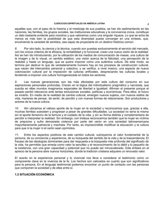 EJERCICIOS ESPIRITUALES EN AMÉRICA LATINA

4

aquellas que, con el paso de la historia y el mestizaje de sus pueblos, se han ido sedimentando en las
naciones, las familias, los grupos sociales, las instituciones educativas y la convivencia cívica, constituye
un dato bastante evidente para nosotros y que valoramos como una singular riqueza. Lo que se echa de
menos es más bien la posibilidad de que esta diversidad pueda converger en una síntesis, que,
envolviendo la variedad de sentidos, sea capaz de proyectarla en un destino histórico común.
8.
Por otro lado, la ciencia y la técnica, cuando son puestas exclusivamente al servicio del mercado,
con los únicos criterios de la eficacia, la rentabilidad y lo funcional, crean una nueva visión de la realidad.
Así se han ido introduciendo, por la utilización de los medios de comunicación de masas, una cultura de
la imagen y de lo visual, un sentido estético, una visión acerca de la felicidad, una percepción de la
realidad y hasta un lenguaje, que se quiere imponer como una auténtica cultura. De este modo, se
termina por destruir lo que de verdaderamente humano hay en los procesos de construcción cultural,
que nacen del intercambio personal y colectivo; y se verifica, a nivel masivo, una especie de nueva
colonización cultural por la imposición de culturas artificiales, despreciando las culturas locales y
tendiendo a imponer una cultura homogeneizada en todos los sectores.
9.
Las nuevas generaciones son las más afectadas por esta cultura del consumo en sus
aspiraciones personales profundas. Crecen en la lógica del individualismo pragmático y narcisista, que
suscita en ellas mundos imaginarios especiales de libertad e igualdad. Afirman el presente porque el
pasado perdió relevancia ante tantas exclusiones sociales, políticas y económicas. Para ellos, el futuro
es incierto. En medio de la realidad de cambio cultural, emergen nuevos sujetos, con nuevos estilos de
vida, maneras de pensar, de sentir, de percibir y con nuevas formas de relacionarse. Son productores y
actores de la nueva cultura.
10.
Ahí ubicamos el valioso aporte de la mujer en la sociedad y reconocemos que, gracias a ella,
muchas familias subsisten y progresan a pesar de grandes dificultades. La sociedad no sería la misma
sin el aporte femenino de la ternura y el cuidado de la vida, y sin su forma distinta y complementaria de
percibir e interpretar la realidad. Sin embargo, con tristeza reconocemos también que la mujer es víctima
de prejuicios y sufre demasiada violencia por parte del varón en una sociedad latinoamericana
mayoritariamente patriarcal y machista. Por tanto, es imprescindible modificar la educación y la cultura
para que ni la mujer ni el varón sean oprimidos.
11.
Entre los aspectos positivos de este cambio cultural, subrayamos el valor fundamental de la
persona, de su conciencia y experiencia, de su búsqueda del sentido de la vida y de la trascendencia. El
fracaso de las ideologías dominantes para dar respuesta a la búsqueda más profunda del significado de
la vida, ha permitido que emerja como valor la sencillez y el reconocimiento de lo débil y lo pequeño de
la existencia, con una gran capacidad y potencial que no puede ser minusvalorado. Este énfasis en el
aprecio de la persona abre nuevos horizontes, donde la tradición cristiana adquiere un renovado valor.
El acento en la experiencia personal y lo vivencial nos lleva a considerar el testimonio como un
componente clave en la vivencia de la fe. Los hechos son valorados en cuanto que son significativos
para la persona. En el lenguaje testimonial podemos encontrar un punto de contacto con las personas
que componen la sociedad y de ellas entre sí.
1.2 SITUACIÓN ECONÓMICA

 