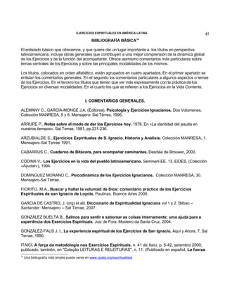 EJERCICIOS ESPIRITUALES EN AMÉRICA LATINA

BIBLIOGRAFÍA BÁSICA

45

18

El enlistado básico que ofrecemos, y que quiere dar un lugar importante a los títulos en perspectiva
latinoamericana, incluye obras generales que contribuyen a una mejor comprensión de la dinámica global
de los Ejercicios y de la función del acompañante. Ofrece asimismo comentarios más particulares sobre
temas centrales de los Ejercicios y sobre las principales modalidades de los mismos.
Los títulos, colocados en orden alfabético, están agrupados en cuatro apartados. En el primer apartado se
enlistan los comentarios generales. En el segundo los comentarios particulares a algunos aspectos o temas
de los Ejercicios. En el tercero los títulos que tienen que ver más expresamente con la práctica de los
Ejercicios en diversas modalidades. En el cuarto los que se refieren a los Ejercicios en la Vida Corriente.
I. COMENTARIOS GENERALES.
ALEMANY C., GARCÍA-MONGE J.A. (Editores), Psicología y Ejercicios Ignacianos. Dos Volúmenes.
Colección MANRESA, 5 y 6. Mensajero- Sal Térrea, 1996.
ARRUPE P., Notas sobre el modo de dar los Ejercicios hoy. 1978. En «La identidad del jesuita en
nuestros tiempos», Sal Terrae, 1981, pp.231-236.
ARZUBIALDE S., Ejercicios Espirituales de S. Ignacio. Historia y Análisis. Colección MANRESA, 1.
Mensajero-Sal Terrae 1991.
CABARRÚS C., Cuaderno de Bitácora, para acompañar caminantes. Desclée de Brouwer, 2000.
CODINA V., Los Ejercicios en la vida del pueblo latinoamericano. Seminarii EE, 13, EIDES, (Colección
«Ayudar»), 1994.
DOMINGUEZ MORANO C., Psicodinámica de los Ejercicios Ignacianos. Colección MANRESA, 30.
Mensajero-Sal Terrae.
FIORITO, M.A., Buscar y hallar la voluntad de Dios: comentario práctico de los Ejercicios
Espirituales de san Ignacio de Loyola. Paulinas, Buenos Aires 2000.
GARCIA DE CASTRO, J. (org) et alii. Diccionario de Espiritualidad Ignaciana vol 1 y 2. Bilbao –
Santander: Mensajero – Sal Terrae, 2007.
GONZÁLEZ BUELTA B., Salmos para sentir e saborear as coisas internamente: uma ajuda para a
experiência dos Exercícios Espirituais. Juiz de Fora: Mosteiro da Santa Cruz, 2004.
GONZÁLEZ-FAUS J. I., La experiencia espiritual de los Ejercicios de San Ignacio. Aquí y Ahora, 7, Sal
Terrae, 1990.
ITAICI, A força da metodologia nos Exercícios Espirituais, n. 41 de Itaici, p. 5-42, setembro 2000;
publicado, también, en "Coleção LEITURAS E RELEITURAS", n. 11. (Publicado en español, La fuerza
18

Una bibliografía más amplia puede verse en www.cpalsj.org/espiritualidad

 