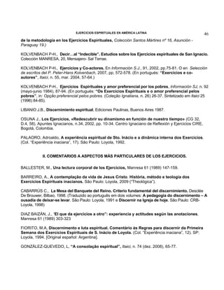 EJERCICIOS ESPIRITUALES EN AMÉRICA LATINA

46

de la metodología en los Ejercicios Espirituales, Colección Santos Mártires nº 16, Asunción Paraguay 19.)
KOLVENBACH P-H., Decir…al “Indecible”. Estudios sobre los Ejercicios espirituales de San Ignacio.
Colección MANRESA, 20, Mensajero- Sal Terrae.
KOLVENBACH P-H., Ejercicios y Co-actores. En Información S.J., 91, 2002, pp.75-81. O en Selección
de escritos del P. Peter-Hans Kolvenbach, 2007, pp, 572-578. (En portugués: “Exercícios e coautores”, Itaici, n. 55, mar. 2004, 57-64.)
KOLVENBACH P-H., Ejercicios Espirituales y amor preferencial por los pobres, Información SJ, n. 92
(mayo-junio 1984), 87-94. (En portugués: “Os Exercícios Espirituais e o amor preferencial pelos
pobres”, in: Opção preferencial pelos pobres. (Coleção Ignatiana, n. 26) 26-37. Sintetizado em Itaici 25
(1996) 84-85).
LIBANIO J.B., Discernimiento espiritual, Ediciones Paulinas, Buenos Aires 1987.
OSUNA J., Los Ejercicios, «Redescubrir su dinamismo en función de nuestro tiempo» (CG 32,
D.4, 58). Apuntes Ignacianos, n.34, 2002, pp. 10-34. Centro Ignaciano de Reflexión y Ejercicios CIRE,
Bogotá, Colombia.
PALAORO, Adroaldo, A experiência espiritual de Sto. Inácio e a dinâmica interna dos Exercícios.
(Col. “Experiência inaciana”, 17). São Paulo: Loyola, 1992.
II. COMENTARIOS A ASPECTOS MÁS PARTICULARES DE LOS EJERCICIOS.
BALLESTER, M., Una lectura corporal de los Ejercicios, Manresa 61 (1989) 147-159.
BARREIRO, A., A contemplação da vida de Jesus Cristo. História, método e teologia dos
Exercícios Espirituais inacianos. São Paulo: Loyola, 2009 (“Theológica”).
CABARRÚS C., La Mesa del Banquete del Reino. Criterio fundamental del discernimiento. Desclée
De Brouwer, Bilbao, 1998. (Traduzido ao português em dois volumes: A pedagogia do discernimento – A
ousadia de deixar-se levar. São Paulo: Loyola, 1991 e Discernir na Igreja de hoje. São Paulo: CRBLoyola, 1998)
DIAZ BAIZÁN, J., “El que da ejercicios a otro”: experiencia y actitudes según las anotaciones,
Manresa 61 (1989) 303-323
FIORITO, M.A, Discernimento e luta espiritual. Comentário às Regras para discernir da Primeira
Semana dos Exercícios Espirituais de S. Inácio de Loyola. (Col. “Experiência inaciana”, 12). SP:
Loyola, 1994. [Original español: Argentina].
GONZÁLEZ-QUEVEDO, L, “A consolação espiritual”, Itaici, n. 74 (dez. 2008), 65-77.

 