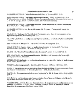 EJERCICIOS ESPIRITUALES EN AMÉRICA LATINA

47

GONZÁLEZ-QUEVEDO, L, “A desolação espiritual”, Itaici, n. 75 (março 2009), 57-69.
GONZÁLEZ-QUEVEDO, L, “A experiência inaciana do pecado”, Itaici, n. 72 (junho 2008),19-37.
[Publicado tambien en el libro: BARROS, P.C., org, A serviço do Evangelho. Estudos em homenagem a
J. A. Ruiz de Gopegui, SJ, em seu 80 º aniversário. São Paulo: 2008, 205-224].
GONZÁLEZ-QUEVEDO, L, - “O Combate espiritual: Táticas do Inimigo na Primeira Semana dos
Exercícios”. Itaici, n. 77 (set. 2009), 7-20.
GONZÁLEZ-QUEVEDO L., org, Um sentido para a vida (Princípio e Fundamento), Loyola, São
Paulo, 2007.
GRANADO, C., ‘Modo y orden’. Sentido de la 2° anotación como clave de interpretación de los
Ejercicios Espirituales, Manresa 56 (1984) 33-43.
IGLESIAS, I., La historia en los Ejercicios (“el primer preámbulo es la historia”), Manresa 61 (1989)
121-130.
KOLVENBACH P-H., Não oculteis a vida oculta do Senhor. Itaici 32 (1998) 45-53.
KOLVENBACH P-H., Nuestra Señora en los Ejercicios, Selección de Escritos del P. Peter-Hans
Kolvenbach 1983-1990, Roma, 1 de febrero de 1985, p. 301-310.
LIBÂNIO, J.B., “O mal na Primeira Semana dos Exercícios”, Itaici, n. 67 (mar. 2007) 25-48.
LOP SEBASTIÀ, M., Los directorios de Ejercicios 1540-1599, (Col., Mensajero-Sal Terrae n°23)
Mensajero-Sal Terrae, Bilbao 2000.
LOPEZ BARRIO M. La Palabra en el dinamismo Ignaciano. La inspiración bíblica de los Ejercicios.
Buena Prensa, México, 2007.
MELLONI, J., La mistagogía de los Ejercicios, (Col. Mensajero-Sal Terrae n°24) Bilbao 2001.
OSUNA J., Herramientas para el proceso de discernimiento espiritual. Artículo no publicado. Puede
solicitarse al Centro Ignaciano de Reflexión y Ejercicios – CIRE, Bogotá, Colombia.
PALACIO, C., Pressupostos teológicos para “contemplar” a vida de Jesus. Itaici, n. 52, junio 2003,
pp.5-21.
QUINZÁ, X., La escritura de exceso y la economía del signo. Notas semiológicas a los Ejercicios
ignacianos, Miscelanea Comillas 49 (1991) 369-382.
VALDEZ CASTELLANOS, L., Preparar el corazón. Curso de preparación para los Ejercicios de una
semana. 2003. México. Ed. Buena Prensa. (Preparar o coração. Curso de preparação para os
Exercícios de uma semana. São Paulo: Loyola, 2003.)

 