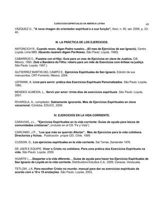 EJERCICIOS ESPIRITUALES EN AMÉRICA LATINA

48

VÁZQUEZ U., "A nova imagen do orientador espiritual e a sua função", Itaici, n. 65, set. 2006, p. 2340.
III. LA PRÁCTICA DE LOS EJERCICIOS.
ANTONCICH R., Cuando recen, digan Padre nuestro... (El mes de Ejercicios de san Ignacio), Centro
Loyola, Lima l989. (Quando rezarem digam Pai-Nosso. São Paulo: Loyola, 1990)
CABARRÚS C., Puestos con el Hijo: Guía para un mes de Ejercicios en clave de Justicia. CIE,
México, 1993. (Sob a Bandeira do Filho: roteiro para um mês de Exercícios com ênfase na justiça.
São Paulo: Loyola, 1997.)
GUTIERREZ MARTIN DEL CAMPO E., Ejercicios Espirituales de San Ignacio. Edición de sus
manuscritos. CRT-Fomento, México, 2004.
LEFRANK, A. Livre para servir: prática dos Exercícios Espirituais Personalizados. São Paulo: Loyola,
1985.
MENDES ALMEIDA, L., Servir por amor: trinta dias de exercícios espirituais. São Paulo: Loyola,
2001.
RIVAROLA, A., compilador, Sabiamente ignorante. Mes de Ejercicios Espirituales en clave
vocacional. Córdoba, EDUCC, 2009.
IV. EJERCICIOS EN LA VIDA CORRIENTE.
CARAVIAS, J.L., "Ejercicios Espirituales en la vida corriente: Guías de ayuda para laicos de
comunidades cristianas", (incluido en el CD “Fe y Vida”).
CARCAMO, J.P., “Los que más se querrán Afectar”. Mes de Ejercicios para la vida cotidiana.
Directorios y fichas. Publicación propia CEI, Chile, 1999.
CUSSON, G., Los ejercicios espirituales en la vida corriente, Sal Terrae, Santander 1976.
DE JAER E EQUIPE, Viver o Cristo no cotidiano. Para uma prática dos Exercícios Espirituais na
vida. São Paulo: Loyola, 2009
HUARTE I.,…Despertar a la vida diferente… Guías de ayuda para hacer los Ejercicios Espirituales de
San Ignacio de Loyola en la vida corriente. Distribuidora Estudios C.A., 2009, Caracas, Venezuela.
TETLOW, J.A. Para escolher Cristo no mundo: manual para dar os exercícios espirituais de
acordo com a 18 e 19 anotações. São Paulo: Loyola, 2003.

 