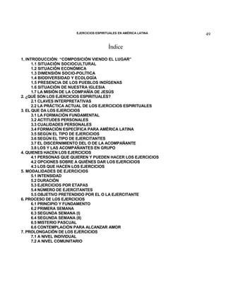 EJERCICIOS ESPIRITUALES EN AMÉRICA LATINA

Índice
1. INTRODUCCIÓN: “COMPOSICIÓN VIENDO EL LUGAR”
1.1 SITUACIÓN SOCIOCULTURAL
1.2 SITUACIÓN ECONÓMICA
1.3 DIMENSIÓN SOCIO-POLÍTICA
1.4 BIODIVERSIDAD Y ECOLOGÍA
1.5 PRESENCIA DE LOS PUEBLOS INDÍGENAS
1.6 SITUACIÓN DE NUESTRA IGLESIA
1.7 LA MISIÓN DE LA COMPAÑÍA DE JESÚS
2. ¿QUÉ SON LOS EJERCICIOS ESPIRITUALES?
2.1 CLAVES INTERPRETATIVAS
2.2 LA PRÁCTICA ACTUAL DE LOS EJERCICIOS ESPIRITUALES
3. EL QUE DA LOS EJERCICIOS
3.1 LA FORMACIÓN FUNDAMENTAL
3.2 ACTITUDES PERSONALES
3.3 CUALIDADES PERSONALES
3.4 FORMACIÓN ESPECÍFICA PARA AMÉRICA LATINA
3.5 SEGÚN EL TIPO DE EJERCICIOS
3.6 SEGÚN EL TIPO DE EJERCITANTES
3.7 EL DISCERNIMIENTO DEL O DE LA ACOMPAÑANTE
3.8 LOS Y LAS ACOMPAÑANTES EN GRUPO
4. QUIENES HACEN LOS EJERCICIOS
4.1 PERSONAS QUE QUIEREN Y PUEDEN HACER LOS EJERCICIOS
4.2 OPCIONES SOBRE A QUIÉNES DAR LOS EJERCICIOS
4.3 LOS QUE HACEN LOS EJERCICIOS
5. MODALIDADES DE EJERCICIOS
5.1 INTENSIDAD
5.2 DURACIÓN
5.3 EJERCICIOS POR ETAPAS
5.4 NÚMERO DE EJERCITANTES
5.5 OBJETIVO PRETENDIDO POR EL O LA EJERCITANTE
6. PROCESO DE LOS EJERCICIOS
6.1 PRINCIPIO Y FUNDAMENTO
6.2 PRIMERA SEMANA
6.3 SEGUNDA SEMANA (I)
6.4 SEGUNDA SEMANA (II)
6.5 MISTERIO PASCUAL
6.6 CONTEMPLACIÓN PARA ALCANZAR AMOR
7. PROLONGACIÓN DE LOS EJERCICIOS
7.1 A NIVEL INDIVIDUAL
7.2 A NIVEL COMUNITARIO

49

 