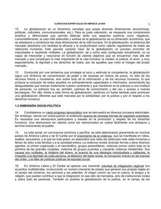 EJERCICIOS ESPIRITUALES EN AMÉRICA LATINA

5

12.
La globalización es un fenómeno complejo que posee diversas dimensiones (económicas,
políticas, culturales, comunicacionales, etc.). Para su justa valoración, es necesaria una comprensión
analítica y diferenciada que permita detectar tanto sus aspectos positivos como negativos.
Lamentablemente, la cara más extendida y exitosa de la globalización es su dimensión económica, que
se sobrepone y condiciona las otras dimensiones de la vida humana. En la globalización, la dinámica del
mercado absolutiza con facilidad la eficacia y la productividad como valores reguladores de todas las
relaciones humanas. Este peculiar carácter hace de la globalización un proceso promotor de
inequidades e injusticias múltiples. La globalización, tal y como está configurada actualmente, no es
capaz de interpretar y reaccionar en función de valores objetivos que se encuentran más allá del
mercado y que constituyen lo más importante de la vida humana: la verdad, la justicia, el amor, y muy
especialmente, la dignidad y los derechos de todos, aún de aquellos que viven al margen del propio
mercado.
13.
Conducida por una tendencia que privilegia el lucro y estimula la competencia, la globalización
sigue una dinámica de concentración de poder y de riquezas en manos de pocos, no sólo de los
recursos físicos y monetarios, sino sobre todo de la información y de los recursos humanos, lo que
produce la exclusión de todos aquellos no suficientemente capacitados e informados, aumentando las
desigualdades que marcan tristemente nuestro continente y que mantienen en la pobreza a una multitud
de personas. La pobreza hoy es, también, pobreza de conocimiento y del uso y acceso a nuevas
tecnologías. Por ello, frente a esta forma de globalización, sentimos un fuerte llamado para promover
una globalización diferente que esté marcada por la solidaridad, por la justicia y por el respeto a los
derechos humanos.
1.3 DIMENSIÓN SOCIO-POLÍTICA
14.
Constatamos un cierto progreso democrático que se demuestra en diversos procesos electorales.
Sin embargo, vemos con preocupación el acelerado avance de diversas formas de regresión autoritaria.
Es necesaria una democracia participativa y basada en la promoción y respeto de los derechos
humanos. Una democracia sin valores como los mencionados se vuelve fácilmente una dictadura y
termina traicionando al pueblo.
15.
La vida social, en convivencia armónica y pacífica, se está deteriorando gravemente en muchos
países de América Latina y de El Caribe por el crecimiento de la violencia, que se manifiesta en robos,
asaltos, secuestros, y lo que es más grave, en asesinatos que cada día destruyen más vidas humanas y
llenan de dolor a las familias y a la sociedad entera. La violencia reviste diversas formas y tiene diversos
agentes: el crimen organizado y el narcotráfico, grupos paramilitares, violencia común sobre todo en la
periferia de las grandes ciudades, violencia de grupos juveniles y creciente violencia intrafamiliar. Sus
causas son múltiples: la idolatría del dinero, el avance de una ideología individualista y utilitarista, el
irrespeto a la dignidad de cada persona, el deterioro del tejido social, la corrupción incluso en las fuerzas
del orden, y la falta de políticas públicas de equidad social.
16.
En América Latina y El Caribe se aprecia una creciente voluntad de integración regional con
acuerdos multilaterales, involucrando un número creciente de países que generan sus propias reglas en
el campo del comercio, los servicios y las patentes. Al origen común se une la cultura, la lengua y la
religión, que pueden contribuir a que la integración no sea sólo de mercados, sino de instituciones civiles
y sobre todo de personas. También es positiva la globalización de la justicia, en el campo de los

 