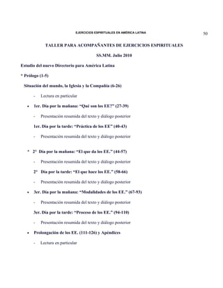 EJERCICIOS ESPIRITUALES EN AMÉRICA LATINA

TALLER PARA ACOMPAÑANTES DE EJERCICIOS ESPIRITUALES
SS.MM. Julio 2010
Estudio del nuevo Directorio para América Latina
* Prólogo (1-5)
Situación del mundo, la Iglesia y la Compañía (6-26)
•

Lectura en particular

1er. Día por la mañana: “Qué son los EE?” (27-39)
-

Presentación resumida del texto y diálogo posterior

1er. Día por la tarde: “Práctica de los EE” (40-43)
-

Presentación resumida del texto y diálogo posterior

* 2° Día por la mañana: “El que da los EE.” (44-57)
-

Presentación resumida del texto y diálogo posterior

2° Día por la tarde: “El que hace los EE.” (58-66)
•

Presentación resumida del texto y diálogo posterior

3er. Día por la mañana: “Modalidades de los EE.” (67-93)
-

Presentación resumida del texto y diálogo posterior

3er. Día por la tarde: “Proceso de los EE.” (94-110)
•

Presentación resumida del texto y diálogo posterior

Prolongación de los EE. (111-126) y Apéndices
-

Lectura en particular

50

 