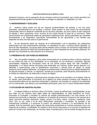 EJERCICIOS ESPIRITUALES EN AMÉRICA LATINA

6

derechos humanos y de la superación de los crímenes contra la humanidad, que a todos permitirá vivir
progresivamente bajo iguales normas llamadas a proteger su dignidad, su integridad y su vida.
1.4 BIODIVERSIDAD Y ECOLOGÍA
17.
América Latina posee una de las mayores biodiversidades del planeta y una rica socio
diversidad, representada por sus pueblos y culturas. Éstos poseen un gran acervo de conocimientos
tradicionales sobre la utilización sostenible de los recursos naturales, así como sobre el valor medicinal
de plantas y otros organismos vivos, muchos de los cuales forman la base de su economía. Tales
conocimientos son actualmente objeto de apropiación intelectual ilícita, siendo patentados por industrias
farmacéuticas y de biogenética, generando vulnerabilidad de los agricultores y sus familias que
dependen de esos recursos para su supervivencia.
18.
En las decisiones sobre las riquezas de la biodiversidad y de la naturaleza, las poblaciones
tradicionales han sido prácticamente excluidas. La naturaleza ha sido y continúa siendo agredida. La
tierra ha sido depredada. Las aguas están siendo tratadas como si fueran una mercancía negociable por
las empresas, además de haber sido transformadas en un bien disputado por las grandes potencias. Un
ejemplo muy importante en esta situación es la Amazonia
1.5 PRESENCIA DE LOS PUEBLOS INDÍGENAS
19.
Hoy, los pueblos indígenas y afros están amenazados en su existencia física, cultural y espiritual;
en sus modos de vida; en sus identidades; en su diversidad; en sus territorios y proyectos. Algunas
comunidades indígenas se encuentran fuera de sus tierras porque éstas han sido invadidas y
degradadas, o no tienen tierras suficientes para desarrollar sus culturas. Sufren graves ataques a su
identidad y supervivencia, pues la globalización económica y cultural pone en peligro su propia
existencia como pueblos diferentes. La progresiva transformación cultural provoca la rápida desaparición
de algunas lenguas y culturas. La migración, forzada por la pobreza, está influyendo profundamente en
el cambio de costumbres, de relaciones e incluso de religión.
20.
Sin embargo, indígenas y afroamericanos emergen ahora en la sociedad y en la Iglesia. Este es
un “kairós” para profundizar el encuentro de la Iglesia con estos sectores humanos que reclaman el
reconocimiento pleno de sus derechos individuales y colectivos, ser tomados en cuenta en la catolicidad
con su cosmovisión, sus valores y sus identidades particulares, para vivir un nuevo Pentecostés eclesial.
1.6 SITUACIÓN DE NUESTRA IGLESIA
21.
La Iglesia Católica en América Latina y El Caribe, a pesar de deficiencias y ambigüedades, en las
que cada uno de nosotros tiene algún grado de responsabilidad, ha dado testimonio de Cristo,
anunciado su Evangelio y brindado su servicio de caridad particularmente a los más pobres, en el
esfuerzo por promover su dignidad, y también en el empeño de promoción humana en los campos de la
salud, economía solidaria, educación, trabajo, acceso a la tierra, cultura, vivienda y asistencia, entre
otros. Con su voz, unida a la de otras instituciones nacionales y mundiales, ha ayudado a dar
orientaciones prudentes y a promover la justicia, los derechos humanos y la reconciliación de los
pueblos. Esto ha permitido que la Iglesia sea reconocida socialmente en muchas ocasiones como una
instancia de confianza y credibilidad. Su empeño a favor de los más pobres y su lucha por la dignidad de
cada ser humano han ocasionado, en muchos casos, la persecución y aún la muerte de algunos de sus

 