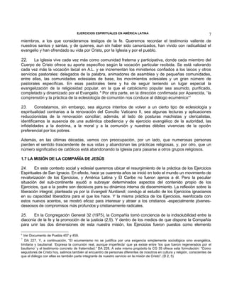 EJERCICIOS ESPIRITUALES EN AMÉRICA LATINA

7

miembros, a los que consideramos testigos de la fe. Queremos recordar el testimonio valiente de
nuestros santos y santas, y de quienes, aun sin haber sido canonizados, han vivido con radicalidad el
evangelio y han ofrendado su vida por Cristo, por la Iglesia y por el pueblo.

22.

La Iglesia vive cada vez más como comunidad fraterna y participativa, donde cada miembro del
Cuerpo de Cristo ofrece su aporte específico según la vocación particular recibida. Se está valorando
cada vez más la vocación laical en A.L. y se incrementan los ministerios confiados a los laicos y otros
servicios pastorales: delegados de la palabra, animadores de asamblea y de pequeñas comunidades,
entre ellas, las comunidades eclesiales de base, los movimientos eclesiales y un gran número de
pastorales específicas. En esas pastorales tiene y ha de seguir teniendo un lugar especial la
evangelización de la religiosidad popular, en la que el catolicismo popular sea asumido, purificado,
completado y dinamizado por el Evangelio. 6 Por otra parte, en la dirección confirmada por Aparecida, “la
comprensión y la práctica de la eclesiología de comunión nos conduce al diálogo ecuménico”7
23.
Constatamos, sin embargo, sea algunos intentos de volver a un cierto tipo de eclesiología y
espiritualidad contrarias a la renovación del Concilio Vaticano II, sea algunas lecturas y aplicaciones
reduccionistas de la renovación conciliar; además, al lado de posturas machistas y clericalistas,
identificamos la ausencia de una auténtica obediencia y de ejercicio evangélico de la autoridad, las
infidelidades a la doctrina, a la moral y a la comunión y nuestras débiles vivencias de la opción
preferencial por los pobres.
Además, en las últimas décadas, vemos con preocupación, por un lado, que numerosas personas
pierden el sentido trascendente de sus vidas y abandonan las prácticas religiosas, y, por otro, que un
número significativo de católicos está abandonando la Iglesia para pasarse a otros grupos religiosos.
1.7 LA MISIÓN DE LA COMPAÑÍA DE JESÚS
24.
En este contexto social y eclesial queremos ubicar el resurgimiento de la práctica de los Ejercicios
Espirituales de San Ignacio. En efecto, hace ya cuarenta años se inició en todo el mundo un movimiento de
revalorización de los Ejercicios, y América Latina y El Caribe no fueron ajenos a él. Pero la peculiar
situación del sub-continente ayudó a subrayar determinados aspectos del contenido propio de los
Ejercicios, que a la postre son decisivos para su dinámica interna de discernimiento. La reflexión sobre la
liberación integral, planteada ya por la Evangelii Nuntiandi, condujo al estudio de los Ejercicios ignacianos
en su capacidad liberadora para el que los hace. Y la misma práctica de los Ejercicios, reenfocada con
estos nuevos acentos, se mostró eficaz para interesar y atraer a los cristianos -especialmente jóvenesdeseosos de compromisos más profundos y cristianamente radicales.
25.
En la Congregación General 32 (1975), la Compañía tomó conciencia de la indisolubilidad entre la
diaconía de la fe y la promoción de la justicia (2,9). Y dentro de los medios de que dispone la Compañía
para unir las dos dimensiones de esta nuestra misión, los Ejercicios fueron puestos como elemento
6

Ver Documento de Puebla 457 y 459.
DA 227. Y, a continuación, “El ecumenismo no se justifica por una exigencia simplemente sociológica sino evangélica,
trinitaria y bautismal: ‘Expresa la comunión real, aunque imperfecta’ que ya existe entre ‘los que fueron regenerados por el
bautismo’ y el testimonio concreto de fraternidad.” DA 228. A este mismo propósito la CG 35 ofrece esta formulación: “Como
seguidores de Cristo hoy, salimos también al encuentro de personas diferentes de nosotros en cultura y religión, conscientes de
que el diálogo con ellas es también parte integrante de nuestro servicio en la misión de Cristo”. (D 2, 5)
7

 