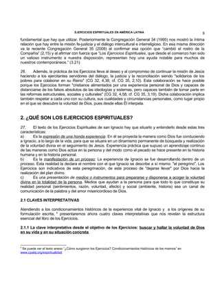 EJERCICIOS ESPIRITUALES EN AMÉRICA LATINA

8

fundamental que hay que utilizar. Posteriormente la Congregación General 34 (1995) nos mostró la íntima
relación que hay entre la misión fe-justicia y el diálogo intercultural e interreligioso. En esa misma dirección
va la reciente Congregación General 35 (2008) al confirmar esa opción que “cambió el rostro de la
Compañía” (2,15) y al afirmar con fuerza que “Los Ejercicios Espirituales, que desde el comienzo han sido
un valioso instrumento a nuestra disposición, representan hoy una ayuda notable para muchos de
nuestros contemporáneos.” (3,21)
26.
Además, la práctica de los Ejercicios lleva al deseo y al compromiso de continuar la misión de Jesús
haciendo a los ejercitantes servidores del diálogo, la justicia y la reconciliación siendo "solidarios de los
pobres para colaborar en su Reino" (CG 32, 4,38; cf. CG 35, 2,10). Esta colaboración se hace posible
porque los Ejercicios forman "cristianos alimentados por una experiencia personal de Dios y capaces de
distanciarse de los falsos absolutos de las ideologías y sistemas, pero capaces también de tomar parte en
las reformas estructurales, sociales y culturales" (CG 32, 4,58; cf. CG 35, 3,19). Dicha colaboración implica
también respetar a cada uno con su cultura, sus cualidades y circunstancias personales, como lugar propio
en el que se descubre la voluntad de Dios, pues desde ellas Él interpela.

2. ¿QUÉ SON LOS EJERCICIOS ESPIRITUALES?
27.
El texto de los Ejercicios Espirituales de san Ignacio hay que situarlo y entenderlo desde estas tres
características:
a)
Es la expresión de una honda experiencia: En él se proyecta la manera como Dios fue conduciendo
a Ignacio, a lo largo de la vida, para que se situara en un dinamismo permanente de búsqueda y realización
de la voluntad divina en el seguimiento de Jesús. Experiencia práctica que supuso un aprendizaje continuo
de las maneras como Dios actúa en la persona y del modo como el pecado se hace presente en la historia
humana y en la historia personal.
b)
Es la manifestación de un proceso: La experiencia de Ignacio se fue desarrollando dentro de un
proceso. Esta realidad la declara el nombre con el que Ignacio se describe a sí mismo: "el peregrino". Los
Ejercicios son indicativos de esta peregrinación, de este proceso de "dejarse llevar" por Dios hacia la
realización del plan divino.
c)
Es una presentación de medios o instrumentos para prepararse y disponerse a acoger la voluntad
divina en la totalidad de la persona. Medios que ayudan a la persona para que todo lo que constituye su
realidad personal (sentimientos, razón, voluntad, afecto) y social (ambiente, historia) sea un canal de
comunicación de la palabra y del amor misericordioso de Dios.
2.1 CLAVES INTERPRETATIVAS
Atendiendo a los condicionamientos históricos de la experiencia vital de Ignacio y a los orígenes de su
formulación escrita, 8 presentaremos ahora cuatro claves interpretativas que nos revelan la estructura
esencial del libro de los Ejercicios.
2.1.1 La clave interpretativa desde el objetivo de los Ejercicios: buscar y hallar la voluntad de Dios
en su vida y en su situación concreta

8

Se puede ver el texto anexo “¿Cómo surgieron los Ejercicios? Condicionamientos históricos de los mismos” en
www.cpalsj.org/espiritualidad

 