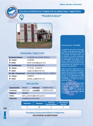 Sistema Educativo Plurinacional
ESCUELA SUPERIOR DE FORMACION DE MAESTRAS Y MAESTROS
“PUERTO RICO”
PERSONAL DIRECTIVO
Director(a) General: CONDORI CALLISAYA TEOFILO
i Celular:
@ Email:
Dir. Académico(a):
72936485
teofilo.condori@yahoo.com
ROCA ZELADA MAGALY
i Celular:
@ Email:
Dir. Adm. Financiero(a):
I Celular:
@ Email:
71118140-72843378
magaroca7@hotmail.com
PAUCARA CONDORI ADOLFO SERGIO
73268915
adolfser_pc@hotmail.com
UBICACIÓN
Departamento: PANDO Municipio:
Provincia: MANURIPI Localidad:
Teléfono: 3844958
Email: esfm_puertorico@minedu.gob.bo
Dirección: Localidad de Puerto Rico
PUERTO RICO
PUERTO RICO
Fecha Creación: 16/12/2003
La ESFM “Puerto Rico” fue fundada
en fecha 16 de diciembre de 2003
bajo Decreto Supremo N° 2595, en
el municipio de Puerto Rico, con
las carreras de inicial, polivalente
y ciencias naturales (tercer ciclo);
las actividades curriculares se ini­
ciaron el 6 de junio de 2005 y has­
ta la fecha se promocionaron cinco
generaciones de docentes en las
distintas especialidades.
Entre los hechos históricos que re­
saltan están: la entrega de la cons­
trucción de ambientes en la gestión
2008; la participación en los conflic­
tos del 11 de septiembre de 2009
lamentando el fallecimiento de tres
estudiantes y el trabajo con el pro­
grama de PPMI.
Entre los logros más destacables
están: la promoción de 103 estu­
diantes del programa PPMI, activi­
dades de investigación en las co­
munidades (PEC) y la creación de
dos Unidades Académicas (Cobija
y Filadeifla).
104
s
Directivos
28
Personal
Administrativo
Personal de
Servicio
Proyecto Sociocomunitario Productivo
SEGURIDAD ALIMENTARIA
2 5 4
 