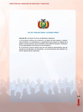 DIRECTORIO DE FORMACIÓN DE MAESTRAS Y MAESTROS
LEY 070 “AVELINO SIÑANI - ELIZARDO PÉREZ”
Artículo 40. Formación Continua de Maestras y Maestros
I. La formación continua es un derecho y un deber de toda maestra y maestro,
está orientada a su actualización y capacitación para mejorar la calidad de la
gestión, de los procesos, de los resultados y del ambiente educativo, fortalecien­
do las capacidades innovadoras de los educadores.
II. La formación continua estará cargo de una instancia especializada, bajo de­
pendencia del Ministerio de Educación, su funcionamiento será definido me­
diante reglamentación específica.
115
 