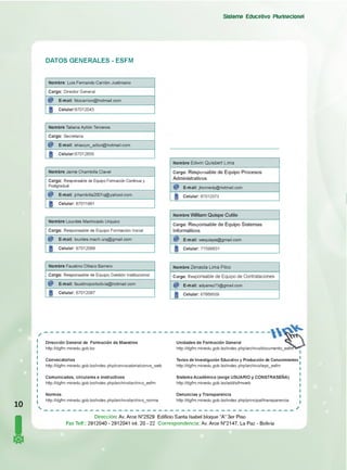 DATOS GENERALES - ESFM
Sistema Educativo Plurinacional
Nom bre: Luis Fernando Carrión Justiniano
C argo: Director General
E-m ail: fdocarrion@ hotm ail.com
C elular:67012043
N om bre Tatiana Ayllón Terceros
Cargo: Secretaria
E-m ail: shiaoyin_aillon@ hotm ail.com
C elular:67012656
N om bre Jaime Cham billa Clavel
Cargo: Responsable de Equipo Formación Continua y
Postgradual
E-m ail: jcham billa2001q@ yahool.com
C elular: 67011961
N om bre Lourdes Machicado Urquizo
Cargo: Responsable de Equipo Formación Inicial
E-m ail: lourdes.m ach.urq@ gm ail.com
C elular: 67012069
N o m bre E dw in Q u isb e rt Lim a
C argo: Responsable de Equipo Procesos
Administrativos
E -m ail: jhonnedy@hotmail.com
C elular: 67012073
N o m bre William Quispe Cutile
C argo: Responsable de Equipo Sistemas
Informáticos
C elular: 71598831
N om bre Faustino O llisco Barrero
C argo: Responsable de Equipo Gestión Institucional
E -m ail: faustinoporbolivia@ hotm ail.com
C elular: 67012097
N o m bre Z e n a id a L im a P ilco
Cargo: R esponsable de E quipo de C o ntrata cion e s
E -m ail: adyanez73@ gmail.com
C elular: 67669509
10
I
D irección G eneral de F orm ación de M aestros
http://dgfm.minedu.gob.bo
C o nvo ca to rias
http://dgfm.minedu.gob.bo/index.php/convocatoria/convs_web
C om unicados, circu la re s e in stru ctivo s
http://dgfm.minedu.gob.bo/index.php/archivo/archivo_esfm
N orm as
http://dgfm.minedu.gob.bo/index.php/archivo/archivo_norma
umento e s f m > ^
U nidades de F orm ación G eneral
http://dgfm.m inedu.gob.bo/index.php/archivo/documento_esfm^
Textos de Investigación Educativa y Producción de Conocimientos
http://dgfm.minedu.gob.bo/index.php/archivo/iepc_esfm
S istem a A cad é m ico (exige USUARIO y CO NSTRASEÑA)
http://dgfm.minedu.gob.bo/add/sifmweb
D enuncias y Transparencia
http://dgfm.minedu.gob.bo/index.php/principal/transparencia
Dirección: Av. Arce N°2529 Ediflcio Santa Isabel bloque “A” 3er Piso
Fax Telf:: 2912040 - 2912041 int. 20 - 22 Correspondencia: Av. Arce N°2147, La Paz - Bolivia
 