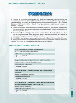DIRECTORIO DE FORMACIÓN DE MAESTRAS Y MAESTROS
ü l i f f i f e ß f f l
El Programa de Formación Complementaria para Maestras y Maestros en Ejercicio responde a la
necesidad de transformar el Sistema Educativo Plurinacional a partir de la formación y el aporte de
las y los maestros en el marco del Modelo Educativo Sociocomunitario Productivo y de la Ley de la
Educación N° 070 “Avelino Siñani - Elizardo Pérez” que de^ne como objetivos de la formación de
maestras y maestros:
1. Formar profesionales críticos, re^exivos, autocríticos, propositivos, innovadores, investigadores;
comprometidos con la democracia, las transformaciones sociales, la inclusión plena de todas las
bolivianas y los bolivianos.
2. Desarrollar la formación integral de la maestra y el maestro con alto nivel académico, en el ám­
bito de la especialidad y el ámbito pedagógico, sobre la base del conocimiento de la realidad, la
identidad cultural y el proceso socio histórico del país.
El PROFOCOM es un programa que se implementa en todo el Estado Plurinacional de Bolivia con
el propósito de transformar el Sistema Educativo Plurinacional a partir de la formación de las y los
maestros en el marco del Modelo Educativo Sociocomunitario Productivo.
E ST R U C T U R A O R G A N IZ A T IV A P R O F O C O M
Cargo: COORDINADOR NACIONAL DEL PROFOCOM
Nombre: ARMANDO TERRAZAS CALDERON
@ E-mail: armando_tecal@yahoo.es
Celular: 67012047
Cargo: RESPONSABLE - LICENCIATURA 2DA. FASE Y MAESTRIA
Nombre: RUBEN PABLO GUTIERREZ CARRILLO
@ E-mail: ruben_wt@yahoo.es
Celular: 67012037
Cargo: RESPONSABLE - LICENCIATURA 3RA. FASE Y MODALIDAD A
DISTANCIA
Nombre: EDWIN MAMANI MACHACA
E-mail: edbol5@yahoo.es
Celular: 67012035
Cargo: RESPONSABLE - SEGMENTOS ESPECIALES (ANDECOP, ADECOP,
EXAMEN DE SUFICIENCIA PARA ESPECIALIZACIÓN)
Nombre: SIRLEY LUPA BERNAL
E-mail: shirleylupa@hotmail.com
Celular: 67012062
153
I0
 