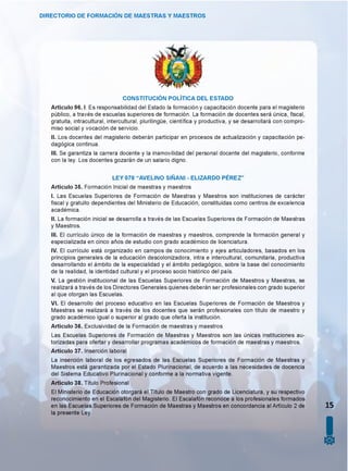 DIRECTORIO DE FORMACIÓN DE MAESTRAS Y MAESTROS
CONSTITUCIÓN POLÍTICA DEL ESTADO
Artículo 96. I. Es responsabilidad del Estado la formación y capacitación docente para el magisterio
público, a través de escuelas superiores de formación. La formación de docentes será única, fiscal,
gratuita, intracultural, intercultural, plurilingüe, científica y productiva, y se desarrollará con compro­
miso social y vocación de servicio.
II. Los docentes del magisterio deberán participar en procesos de actualización y capacitación pe­
dagógica continua.
III. Se garantiza la carrera docente y la inamovilidad del personal docente del magisterio, conforme
con la ley. Los docentes gozarán de un salario digno.
LEY 070 “AVELINO SIÑANI - ELIZARDO PÉREZ”
Artículo 35. Formación Inicial de maestras y maestros
I. Las Escuelas Superiores de Formación de Maestras y Maestros son instituciones de carácter
fiscal y gratuito dependientes del Ministerio de Educación, constituidas como centros de excelencia
académica.
II. La formación inicial se desarrolla a través de las Escuelas Superiores de Formación de Maestras
y Maestros.
III. El currículo único de la formación de maestras y maestros, comprende la formación general y
especializada en cinco años de estudio con grado académico de licenciatura.
IV. El currículo está organizado en campos de conocimiento y ejes articuladores, basados en los
principios generales de la educación descolonizadora, intra e intercultural, comunitaria, productiva
desarrollando el ámbito de la especialidad y el ámbito pedagógico, sobre la base del conocimiento
de la realidad, la identidad cultural y el proceso socio histórico del país.
V. La gestión institucional de las Escuelas Superiores de Formación de Maestros y Maestras, se
realizará a través de los Directores Generales quienes deberán ser profesionales con grado superior
al que otorgan las Escuelas.
VI. El desarrollo del proceso educativo en las Escuelas Superiores de Formación de Maestros y
Maestras se realizará a través de los docentes que serán profesionales con título de maestro y
grado académico igual o superior al grado que oferta la institución.
Artículo 36. Exclusividad de la Formación de maestras y maestros
Las Escuelas Superiores de Formación de Maestras y Maestros son las únicas instituciones au­
torizadas para ofertar y desarrollar programas académicos de formación de maestras y maestros.
Artículo 37. Inserción laboral
La inserción laboral de los egresados de las Escuelas Superiores de Formación de Maestras y
Maestros está garantizada por el Estado Plurinacional, de acuerdo a las necesidades de docencia
del Sistema Educativo Plurinacional y conforme a la normativa vigente.
Artículo 38. Título Profesional
El Ministerio de Educación otorgará el Título de Maestro con grado de Licenciatura, y su respectivo
reconocimiento en el Escalafón del Magisterio. El Escalafón reconoce a los profesionales formados
en las Escuelas Superiores de Formación de Maestras y Maestros en concordancia al Artículo 2 de 15
la presente Ley.
I0
 