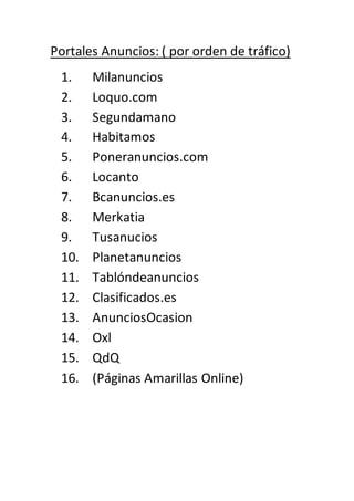 Portales Anuncios: ( por orden de tráfico)
1. Milanuncios
2. Loquo.com
3. Segundamano
4. Habitamos
5. Poneranuncios.com
6. Locanto
7. Bcanuncios.es
8. Merkatia
9. Tusanucios
10. Planetanuncios
11. Tablóndeanuncios
12. Clasificados.es
13. AnunciosOcasion
14. Oxl
15. QdQ
16. (Páginas Amarillas Online)
 