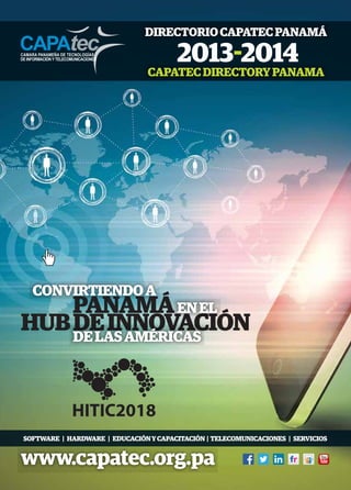 DIRECTORIO CAPATEC PANAMÁ
CAPATEC DIRECTORY PANAMA

CONVIRTIENDO A

PANAMÁ EN EL
HUB DE INNOVACIÓN
DE LAS AMÉRICAS

SOFTWARE | HARDWARE | EDUCACIÓN Y CAPACITACIÓN | TELECOMUNICACIONES | SERVICIOS

www.capatec.org.pa

 