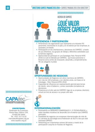 08

DIRECTORIO CAPATEC PANAMÁ 2013-2014 » CAPATEC PANAMA 2013-2014 DIRECTORY
ACERCA DE CAPATEC

¿QUÉ VALOR
OFRECE CAPATEC?
PERTENENCIA Y PARTICIPACIÓN

• Pertenencia a la organización que representa a la industria TIC
panameña, reconocida en el país y en el exterior por las empresas, la
sociedad y el estado.
• Participación en las orientaciones y decisiones de CAPATEC a través
de sus Directivos, sus grupos de trabajo y diferentes actividades que
la Cámara organiza.
• Oportunidad de participar en una Estrategia- País: Panamá HITIC
2018, la cual es liderada por CAPATEC, que busca posicionar a
Panamá como centro de innovación, desarrollo, y emprendimiento
TIC de categoría mundial.

OPORTUNIDADES DE NEGOCIOS

• Oportunidades de Negocios con otros miembros de CAPATEC,
con más de 100 empresas y con clientes ancla, con base en la
Estrategia – País: Panamá HITIC 2018
•
de interés ante el Gobierno y entes nacionales tomadores de
decisiones.
• Presencia en el sitio web de CAPATEC: logo de su empresa, directorio
virtual con link de acceso a su propio sitio web.

CONTÁCTENOS:
Acelerador de Empresas,
Ciudad del Saber
Tel. +507 317-3132
mercadeo@capatec.org.pa
www.capatec.org.pa

INTERNACIONALIZACIÓN

• Participación en MISIONES COMERCIALES Y /0 TECNOLÓGICAS, y
todas aquellas iniciativas de desarrollo con el exterior que CAPATEC
promueve.
• Posibilidad de negocios con empresas internacionales de más de
21 cámaras de tecnología de la Federación de ALETI a las que está
asociada CAPATEC.
• Networking con importantes actores del sector, a través de la
participación conjunta en Ruedas de Negocios.

 