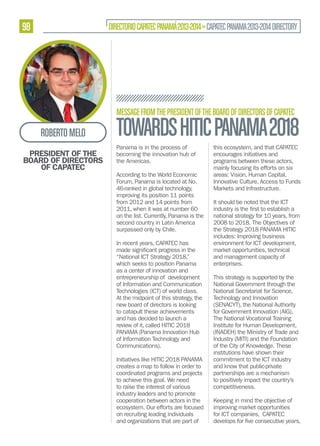 98

DIRECTORIO CAPATEC PANAMÁ 2013-2014 » CAPATEC PANAMA 2013-2014 DIRECTORY

MESSAGE FROM THE PRESIDENT OF THE BOARD OF DIRECTORS OF CAPATEC

ROBERTO MELO
PRESIDENT OF THE
BOARD OF DIRECTORS
OF CAPATEC

TOWARDS HITIC PANAMA 2018
Panama is in the process of
becoming the innovation hub of
the Americas.
According to the World Economic
Forum, Panama is located at No.
46-ranked in global technology,
improving its position 11 points
from 2012 and 14 points from
2011, when it was at number 60
on the list. Currently, Panama is the
second country in Latin America
surpassed only by Chile.
In recent years, CAPATEC has
made
“National ICT Strategy 2018,”
which seeks to position Panama
as a center of innovation and
entrepreneurship of development
of Information and Communication
Technologies (ICT) of world class.
At the midpoint of this strategy, the
new board of directors is looking
to catapult these achievements
and has decided to launch a
review of it, called HITIC 2018
PANAMA (Panama Innovation Hub
of Information Technology and
Communications).
Initiatives like HITIC 2018 PANAMA
creates a map to follow in order to
coordinated programs and projects
to achieve this goal. We need
to raise the interest of various
industry leaders and to promote
cooperation between actors in the
ecosystem. Our efforts are focused
on recruiting leading individuals
and organizations that are part of

this ecosystem, and that CAPATEC
encourages initiatives and
programs between these actors,
mainly focusing its efforts on six
areas: Vision, Human Capital,
Innovative Culture, Access to Funds
Markets and Infrastructure.
It should be noted that the ICT
national strategy for 10 years, from
2008 to 2018. The Objectives of
the Strategy 2018 PANAMA HITIC
includes: Improving business
environment for ICT development,
market opportunities, technical
and management capacity of
enterprises.
This strategy is supported by the
National Government through the
National Secretariat for Science,
Technology and Innovation
(SENACYT), the National Authority
for Government Innovation (AIG),
The National Vocational Training
Institute for Human Development,
(INADEH) the Ministry of Trade and
Industry (MITI) and the Foundation
of the City of Knowledge. These
institutions have shown their
commitment to the ICT industry
and know that public-private
partnerships are a mechanism
to positively impact the country’s
competitiveness.
Keeping in mind the objective of
improving market opportunities
for ICT companies, CAPATEC

 