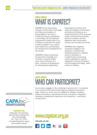 100

DIRECTORIO CAPATEC PANAMÁ 2013-2014 » CAPATEC PANAMA 2013-2014 DIRECTORY
ABOUT CAPATEC

WHAT IS CAPATEC?
CAPATEC is the Panamanian
Chamber of Information Technology
and Telecommunications. It
brings together more than a
hundred companies specializing
in technology, with the objective
to generate an added value to its
members and promote the sector
in order to position it as a worldclass leader, thus contributing to
the socioeconomic development of
the country.
CAPATEC involves businesses
that generate knowledge and
innovation, using the added
value of your business as a
base, business of development
for computational applications,

businesses for services that
utilize technologies of information
and telecommunications as a
fundamental tool for their business
model, including those providing
telecommunication services,
telephone calls, transmission
services such as data and similar.
CAPATEC also integrates
companies engaged in the
production of components
(hardware producers), software,
service substitutes or
complementary (outsourcing,
custom applications, systems
integration), business incubators
and technology (technology parks,
centers of studies).

ABOUT CAPATEC

WHO CAN PARTICIPATE?

Any company engaged in the marketing of services and / or products
in the sector of Information Technology and Telecommunications:
large, medium or small, such as suppliers of software, hardware,
telecommunications, specialized services, consultants, integrators,
developers independent researchers and academics, universities,
among others.

CONTACT US:
Acelerador de Empresas,
Ground Floor, Building 234,
City of Knowledge
Tel. +507 317-3132
mercadeo@capatec.org.pa
www.capatec.org.pa

www.capatec.org.pa
FOLLOW US ON:

 