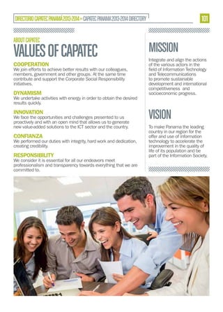 101

DIRECTORIO CAPATEC PANAMÁ 2013-2014 » CAPATEC PANAMA 2013-2014 DIRECTORY
ABOUT CAPATEC

VALUES OF CAPATEC

MISSION

COOPERATION

Integrate and align the actions
of the various actors in the

DYNAMISM

and Telecommunications
to promote sustainable
development and international
competitiveness and
socioeconomic progress.

We join efforts to achieve better results with our colleagues,
members, government and other groups. At the same time
contribute and support the Corporate Social Responsibility
initiatives.
We undertake activities with energy in order to obtain the desired
results quickly.

INNOVATION

We face the opportunities and challenges presented to us
proactively and with an open mind that allows us to generate
new value-added solutions to the ICT sector and the country.

CONFIANZA

We performed our duties with integrity, hard work and dedication,
creating credibility.

RESPONSIBILITY

We consider it is essential for all our endeavors meet
professionalism and transparency towards everything that we are
committed to.

VISION
To make Panama the leading
country in our region for the
offer and use of information
technology to accelerate the
improvement in the quality of
life of its population and be
part of the Information Society.

 