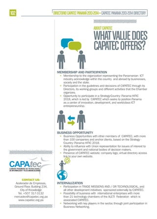 102

DIRECTORIO CAPATEC PANAMÁ 2013-2014 » CAPATEC PANAMA 2013-2014 DIRECTORY
ABOUT CAPATEC

WHAT VALUE DOES
CAPATEC OFFERS?
MEMBERSHIP AND PARTICIPATION

• Membership to the organization representing the Panamanian ICT
industry acknowledge within the country and abroad by businesses,
society and the state.
• Participation in the guidelines and decisions of CAPATEC through its
Directors, its working groups and different activities that the Chamber
organizes.
• Opportunity to participate in a Strategy-Country: Panama HITIC
2018, which is led by CAPATEC which seeks to position Panama
as a center of innovation, development, and world-class ICT
entrepreneurship.

BUSINESS OPPORTUNITY

• Business Opportunities with other members of CAPATEC, with more
than 100 companies and anchor clients, based on the Strategy Country: Panama HITIC 2018.
•
the government and national bodies of decision makers.
• Presence of CAPATEC website: company logo, virtual directory access
link to your own website.

CONTACT US:
Acelerador de Empresas,
Ground Floor, Building 234,
City of Knowledge
Tel. +507 317-3132
mercadeo@capatec.org.pa
www.capatec.org.pa

INTERNALIZATION

• Participation in TRADE MISSIONS AND / OR TECHNOLOGICAL, and
all other development initiatives sponsored externally by CAPATEC.
• Possibility of business with international enterprises with more
than 21 technology chambers of the ALETI Federation which is
associated CAPATEC.
• Networking with key players in the sector, through joint participation in
Business Networking.

 