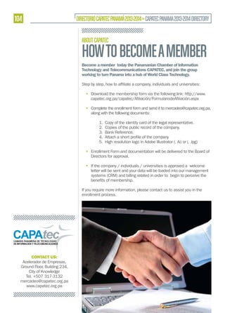 104

DIRECTORIO CAPATEC PANAMÁ 2013-2014 » CAPATEC PANAMA 2013-2014 DIRECTORY
ABOUT CAPATEC

HOW TO BECOME A MEMBER
Become a member today the Panamanian Chamber of Information
Technology and Telecommunications CAPATEC, and join the group
working to turn Panama into a hub of World Class Technology.

• Download the membership form via the following link: http://www.
• Complete the enrollment form and send it to mercadeo@capatec.org.pa,
along with the following documents:
1. Copy of the identity card of the legal representative.
2. Copies of the public record of the company.
3. Bank Reference.
5. High resolution logo in Adobe Illustrator (. Ai) or (. Jpg)
• Enrollment Form and documentation will be delivered to the Board of
Directors for approval.
• If the company / individuals / universities is approved a welcome
letter will be sent and your data will be loaded into our management
systems (CRM) and billing related in order to begin to perceive the
If you require more information, please contact us to assist you in the
enrollment process.

CONTACT US:
Acelerador de Empresas,
Ground Floor, Building 234,
City of Knowledge
Tel. +507 317-3132
mercadeo@capatec.org.pa
www.capatec.org.pa

 