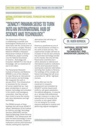DIRECTORIO CAPATEC PANAMÁ 2013-2014 » CAPATEC PANAMA 2013-2014 DIRECTORY

105

NATIONAL SECRETARIAT FOR SCIENCE, TECHNOLOGY AND INNOVATION
(SENACYT)

“SENACYT PANAMA SEEKS TO TURN
INTO AN INTERNATIONAL HUB OF
SCIENCE AND TECHNOLOGY.”
The Government of Panama

alternatives that will bring our
country studies.

world class with the construction of
the new science complex: Panama
Research Institute of Science and
Medicine (PRISM) or Research
Panamanian Institute of Science
and Medicine, project currently
runs the National Secretariat
of Science , Technology and
Innovation (SENACYT) in the City of
Knowledge, with an investment of
over $ 20 million.

Panama is positioned as one of
the most bio-diverse countries in
the world on land and sea. This
experimental complex will have an
incubator of new bio tech products
that promotes technology transfer
to the industry. Not only will help
Panamanian scientists but it
will be attractive to national and
international academic institutions
and the pharmaceutical industry
seeking less expensive alternatives
and bring their studies to Panama.
The buildings of this complex will
feature technology that will serve
universities for dICTar high-level
courses.

The Panamanian Research
Institute of Science and Medicine
(PRISM) is one of the initiatives
to make Panama an international
hub for science and technology.
We inaugurate this work in
January 2014. This infrastructure
is necessary for the inclusion
of human capital that we have
given scholarships in areas of
science, technology and innovation
in the world’s most prestigious
universities. Now they can put
their minds to serve the country,
with class laboratories and high
technology.
The PRISM consists of three
buildings that will house SENACYT
for Science and High Technology
Services (INDICASAT) and the
National Metrology Center Panama
(CENAMEP). This infrastructure will
have the latest technology to serve
Panamanian scientists, academic
institutions and the pharmaceutical
industry seeking less expensive

All the effort put into the
investment in research,
development and innovation by
SENACYT and the Government
the political willingness to assume
as a principle that professional
training in science is a step in the
advancement of humanity, that
a country is not a great nation
if is not caring for it’s human
resource dedicated to science and
performing original investigation.

DR. RUBÉN BERROCAL
NATIONAL SECRETARY
OF SCIENCE,
TECHNOLOGY AND
INNOVATION (SENACYT)

 