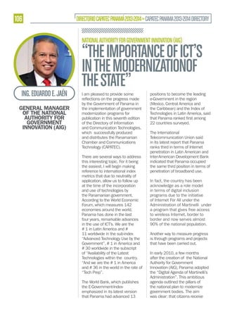 106

DIRECTORIO CAPATEC PANAMÁ 2013-2014 » CAPATEC PANAMA 2013-2014 DIRECTORY
NATIONAL AUTHORITY FOR GOVERNMENT INNOVATION (AIG)

ING. EDUARDO E. JAÉN
GENERAL MANAGER
OF THE NATIONAL
AUTHORITY FOR
GOVERNMENT
INNOVATION (AIG)

“THE IMPORTANCE OF ICT’S
IN THE MODERNIZATIONOF
THE STATE”
I am pleased to provide some
by the Government of Panama in
the implementation of government
modernization programs for
publication in this seventh edition
of the Directory of Information
and Communication Technologies,
which successfully produced
and distributes the Panamanian
Chamber and Communications
Technology (CAPATEC).
There are several ways to address
this interesting topic. For it being
the easiest, I will begin making
reference to international index
metrics that due to neutrality of
application, allow us to follow up
at the time of the incorporation
and use of technologies by
the Panamanian government.
According to the World Economic
Forum, which measures 142
economies around the world,
Panama has done in the last
four years, remarkable advances
in the use of ICT’s. We are the
# 1 in Latin America and #
11 worldwide in the sub-index
“Advanced Technology Use by the
Government”, # 1 in America and
# 30 worldwide in the subscript
of “Availability of the Latest
Technologies within the country.
“And we are the # 1 in America
and # 36 in the world in the rate of
“Tech Prep”.
The World Bank, which publishes
the E-Government-Indexemphasized in its latest version
that Panama had advanced 13

positions to become the leading
e-Government in the region
(Mexico, Central America and
the Caribbean) and the Index of
Technologies in Latin America, said
22 countries surveyed.
The International
Telecommunication Union said
in its latest report that Panama
ranks third in terms of Internet
penetration in Latin American and
Inter-American Development Bank
indicated that Panama occupied
the same third position in terms of
penetration of broadband use.
In fact, the country has been
acknowledge as a role model
in terms of digital inclusion
programs due to the initiative
of Internet For All under the
Administration of Martinelli under
a program that gives free access
to wireless Internet, border to
border and now serves almost
90% of the national population.
Another way to measure progress
is through programs and projects
that have been carried out.
In early 2010, a few months
after the creation of the National
Authority for Government
Innovation (AIG), Panama adopted
the “Digital Agenda of Martinelli’s
Administration”. This ambitious
agenda outlined the pillars of
the national plan to modernize
government bodies. The aim
was clear: that citizens receive

 