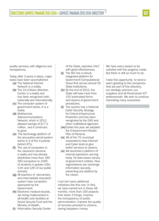 107

DIRECTORIO CAPATEC PANAMÁ 2013-2014 » CAPATEC PANAMA 2013-2014 DIRECTORY

quality services, with diligence and
transparency.
Today, after 3 years in place, major
tasks have been accomplished:
(a) The National Internet
Network is a reality.
(b) The 311-Citizen Attention
Center, is a reality and
has been recognized both
nationally and internationally.
(c) The computer system of
government banks, it is a
reality
(d) Multiservice
Telecommunications
Network, which in 2012
allowed savings of B/7.2
million, and it continues
to grow.
(e) The technology platform of
the accusatory penal system
works in 2 of the 4 judicial
district ICTs.
(f) The use of computers in
the classroom became
a reality and has already
distributed more than 180
000 computers to 100%
of students in grades 10th,
11th and 12th of our public
schools.
(g) All teachers of elementary
and intermediate education
system have computers
sponsored by the
Government.
(h) Electronic medical records,
are being implemented in
all health care facilities at
Social Security Fund and the
Ministry of Health.
(i) Information Security Center

of the State, operates 24x7
with great effectiveness.
(j) The AIG has a robust,
integrated platform for
Government Computational
Cloud that serves almost 50
State Institutions.
(k) By the end of 2012, the
State will have more than
150 automated forms
and dozens of government
procedures.
(l) The country has a National
Cyber Security Strategy
for Critical Infrastructure
Protection and has been
recognized by the OAS and
other multilateral agencies.
(m) Earlier this year, we adopted
the E-Government Master
Plan of Panama.
(n) 48 of the 75 municipal
corporations have Internet
and Cyber tools to give
better services to citizens.
(o) We launched a platform of
internal operations serving
today 19 data bases serves
of government entities. Now
organizations can exchange
information securely,
preventing any addition by
the citizen.
I can list many additional
initiatives like this one. In fact,
we have carried out in these 48
months, more than 160 projects
that share 3 things: improve
the transparency of public
administration, improve the quality
of services provided to citizens,
saving taxpayers money.

We have every reason to be
But there is still so much to do.
I take this opportunity to send a
warm greeting to the companies
that are part of this directory,
our strategic partners, our
suppliers and all Panamanian ICT
professionals. We wish to continue
harvesting many successes.

 