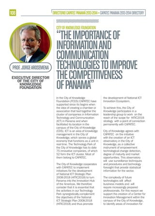 108

DIRECTORIO CAPATEC PANAMÁ 2013-2014 » CAPATEC PANAMA 2013-2014 DIRECTORY
CITY OF KNOWLEDGE FOUNDATION

PROF. JORGE AROSEMENA
EXECUTIVE DIRECTOR
OF THE CITY OF
KNOWLEDGE
FOUNDATION

“THE IMPORTANCE OF
INFORMATION AND
COMMUNICATION
TECHNOLOGIES TO IMPROVE
THE COMPETITIVENESS
OF PANAMA”
In the City of Knowledge
Foundation (FCDS) CAPATEC have
supported since its begins when
the idea of creating a chamber or
association that tied together the
cluster of companies in Information
Technology and Communication
(ICT) in Panama and when
facilitated its location in the
campus of the City of Knowledge
(CDS). ICT is an area of knowledge
management in the City of
Knowledge, which serves a global
economy that functions as a unit in
real time. The Technology Park of
the City of Knowledge has to date
75 innovative companies, of which
52 form the ICT cluster. Most of
them belong to CAPATEC.
The City of Knowledge cooperates
with CAPATEC to implement
initiatives for the development
of National ICT Strategic Plan
2008-2018 (HITIC2018) to turn
Panama into the Innovation Hub
of the Americas. We therefore
consider that it is essential that
the activities in our Technology
Park synergistically complement
the objectives of the National
ICT Strategic Plan 2008-2018
(HITIC2018) and thus promote

the development of National ICT
Innovation Ecosystem.
To achieve this, the City of
Knowledge participates in a
leadership group to work on the
reach of the scope for HITIC2018
strategy with a point of connection
permanently with CAPATEC.
City of Knowledge agrees with
CAPATEC on the initiative
with the creation of an ICT
observatory in the City of
Knowledge, as a collective
instrument of empowerment
technological change detection,
degree of maturity and market
opportunities. This observatory
will use surveillance techniques
and procedures and technology
foresight that provide statistical
information for the sector.
The complexity of future
technologies will affect
business models and will
require increasingly prepared
professionals. For this reason we
support the creation of a Center for
Innovation Management within the
campus of the City of Knowledge,
to identify areas of innovation for

 
