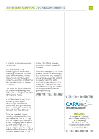DIRECTORIO CAPATEC PANAMÁ 2013-2014 » CAPATEC PANAMA 2013-2014 DIRECTORY

in order to position ourselves as
number one.
This makes the country
increasingly more attractive to
technology companies and worldclass communications. Panama
has achieved many technology
companies seeing as a natural hub
for establishing regional support
operations.
bet on Panama technology was
Dell, which has a regional operation

111

center that makes it suitable for
business.
There are challenges to be met to
position Panama as technological
hub of innovation and world-class
enterprise. Developing a working
synergy between the state,
academic organizations and the
private sector is essential. But
certainly the country has natural
advantages that facilitate this
global positioning.

In addition, several companies
are taking advantage of
the country’s international
connectivity through submarine
cables crossing the Isthmus, to
establish their data centers.
The most important factors
contributing to promote Panama
as the ideal site for a technology
hub, not simply due to the ease of
access by its geographical position
but also for their high level of
air and sea connectivity, political
stability, relative absence of natural
disasters, a dollarized economy,

CONTACT US:
Acelerador de Empresas,
Ground Floor, Building 234,
City of Knowledge
Tel. +507 317-3132
mercadeo@capatec.org.pa
www.capatec.org.pa

 