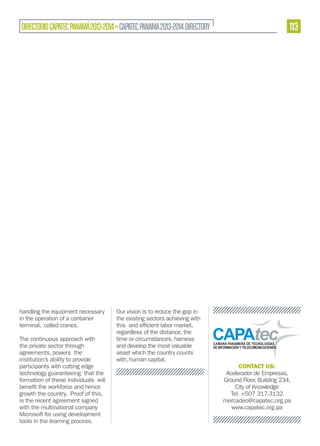 DIRECTORIO CAPATEC PANAMÁ 2013-2014 » CAPATEC PANAMA 2013-2014 DIRECTORY

handling the equipment necessary
in the operation of a container
terminal, called cranes.
The continuous approach with
the private sector through
agreements, powers the
institution’s ability to provide
participants with cutting edge
technology guaranteeing that the
formation of these individuals will
growth the country. Proof of this,
is the recent agreement signed
with the multinational company
Microsoft for using development
tools in the learning process.

113

Our vision is to reduce the gap in
the existing sectors achieving with
regardless of the distance, the
time or circumstances, harness
and develop the most valuable
asset which the country counts
with, human capital.

CONTACT US:
Acelerador de Empresas,
Ground Floor, Building 234,
City of Knowledge
Tel. +507 317-3132
mercadeo@capatec.org.pa
www.capatec.org.pa

 